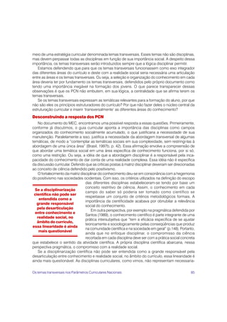 meio de uma estratégia curricular denominada temas transversais. Esses temas não são disciplinas,
mas devem perpassar todas as disciplinas em função de sua importância social. A despeito dessa
importância, os temas transversais serão introduzidos sempre que a lógica disciplinar permitir.
   Estamos defendendo que para que os temas transversais funcionassem como eixo integrador
das diferentes áreas do currículo e deste com a realidade social seria necessária uma articulação
entre as áreas e os temas transversais. Ou seja, a seleção e organização do conhecimento em cada
área deveria ter por fundamento os temas transversais, defendidos pelo próprio documento como
tendo uma importância inegável na formação dos jovens. O que parece transparecer dessas
observações é que os PCN não embutem, em sua lógica, a centralidade que se afirma terem os
temas transversais.
   Se os temas transversais expressam as temáticas relevantes para a formação do aluno, por que
não são eles os princípios estruturadores do currículo? Por que não fazer deles o núcleo central da
estruturação curricular e inserir ‘transversalmente’ as diferentes áreas do conhecimento?
Desconstruindo a resposta dos PCN
   No documento do MEC, encontramos uma possível resposta a essas questões. Primeiramente,
conforme já discutimos, o guia curricular aponta a importância das disciplinas como campos
organizados do conhecimento socialmente acumulado, o que justificaria a necessidade de sua
manutenção. Paralelamente a isso, justifica a necessidade da abordagem transversal de algumas
temáticas, de modo a “contemplar as temáticas sociais em sua complexidade, sem restringi-las à
abordagem de uma única área” (Brasil, 1997b, p. 42). Essa afirmação envolve a compreensão de
que abordar uma temática social em uma área específica de conhecimento funciona, por si só,
como uma restrição. Ou seja, a idéia de que a abordagem disciplinar é a responsável pela inca-
pacidade do conhecimento de dar conta de uma realidade complexa. Essa idéia não é específica
da discussão curricular. Defendo que as críticas postas à matriz disciplinar deveriam ser direcionadas
ao conceito de ciência defendido pelo positivismo.
   O fortalecimento da matriz disciplinar do conhecimento deu-se em consonância com a hegemonia
do positivismo nas sociedades ocidentais. Com isso, os critérios utilizados na definição do escopo
                                 das diferentes disciplinas estabeleceram-se tendo por base um
                                 conceito restritivo de ciência. Assim, o conhecimento em cada
  Se a disciplinarização
                                 campo do saber só poderia ser tomado como científico se
 científica não pode ser
                                 respeitasse um conjunto de critérios metodológicos formais. A
    entendida como a
                                 importância da cientificidade acabava por obnubilar a relevância
   grande responsável
                                 social do conhecimento.
   pela desarticulação
                                     Em outra perspectiva, por exemplo na pragmática defendida por
  entre conhecimento e
                                 Santos (1989), o conhecimento científico é parte integrante de uma
   realidade social, no
                                 prática intersubjetiva que “tem a eficácia específica de se ajustar
   âmbito do currículo,
                                 teoricamente e sociologicamente pelas conseqüências que produz
essa linearidade é ainda
                                 na comunidade científica e na sociedade em geral” (p.148). Portanto,
    mais questionável
                                 ainda que no enfoque disciplinar, o compromisso da ciência
                                 recortada em cada disciplina deve ser com a prática social concreta
que estabelece o sentido da atividade científica. A própria disciplina científica abarcaria, nessa
perspectiva pragmática, o compromisso com a realidade social.
   Se a disciplinarização científica não pode ser entendida como a grande responsável pela
desarticulação entre conhecimento e realidade social, no âmbito do currículo, essa linearidade é
ainda mais questionável. As disciplinas curriculares, como vimos, não representam necessaria-


Os temas transversais nos Parâmetros Curriculares Nacionais                                        85
 