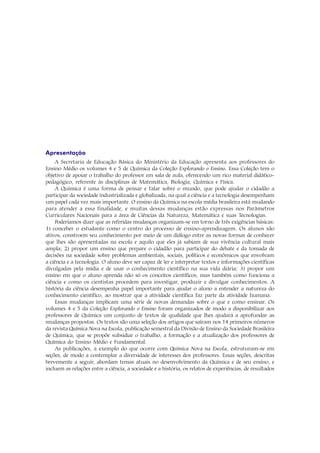 Apresentação
     A Secretaria de Educação Básica do Ministério da Educação apresenta aos professores do
Ensino Médio os volumes 4 e 5 de Química da Coleção Explorando o Ensino. Essa Coleção tem o
objetivo de apoiar o trabalho do professor em sala de aula, oferecendo um rico material didático-
pedagógico, referente às disciplinas de Matemática, Biologia, Química e Física.
     A Química é uma forma de pensar e falar sobre o mundo, que pode ajudar o cidadão a
participar da sociedade industrializada e globalizada, na qual a ciência e a tecnologia desempenham
um papel cada vez mais importante. O ensino da Química na escola média brasileira está mudando
para atender a essa finalidade, e muitas dessas mudanças estão expressas nos Parâmetros
Curriculares Nacionais para a área de Ciências da Natureza, Matemática e suas Tecnologias.
     Poderíamos dizer que as referidas mudanças organizam-se em torno de três exigências básicas:
1) conceber o estudante como o centro do processo de ensino-aprendizagem. Os alunos são
ativos, constroem seu conhecimento por meio de um diálogo entre as novas formas de conhecer
que lhes são apresentadas na escola e aquilo que eles já sabiam de sua vivência cultural mais
ampla; 2) propor um ensino que prepare o cidadão para participar do debate e da tomada de
decisões na sociedade sobre problemas ambientais, sociais, políticos e econômicos que envolvam
a ciência e a tecnologia. O aluno deve ser capaz de ler e interpretar textos e informações científicas
divulgadas pela mídia e de usar o conhecimento científico na sua vida diária; 3) propor um
ensino em que o aluno aprenda não só os conceitos científicos, mas também como funciona a
ciência e como os cientistas procedem para investigar, produzir e divulgar conhecimentos. A
história da ciência desempenha papel importante para ajudar o aluno a entender a natureza do
conhecimento científico, ao mostrar que a atividade científica faz parte da atividade humana.
     Essas mudanças implicam uma série de novas demandas sobre o que e como ensinar. Os
volumes 4 e 5 da Coleção Explorando o Ensino foram organizados de modo a disponibilizar aos
professores de Química um conjunto de textos de qualidade que lhes ajudará a aprofundar as
mudanças propostas. Os textos são uma seleção dos artigos que saíram nos 14 primeiros números
da revista Química Nova na Escola, publicação semestral da Divisão de Ensino da Sociedade Brasileira
de Química, que se propõe subsidiar o trabalho, a formação e a atualização dos professores de
Química do Ensino Médio e Fundamental.
     As publicações, a exemplo do que ocorre com Química Nova na Escola, estruturam-se em
seções, de modo a contemplar a diversidade de interesses dos professores. Essas seções, descritas
brevemente a seguir, abordam temas atuais no desenvolvimento da Química e de seu ensino, e
incluem as relações entre a ciência, a sociedade e a história, os relatos de experiências, de resultados
 