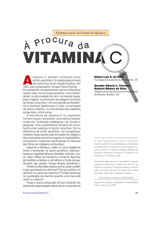 EXPERIMENTAÇÃO NO ENSINO DE QUÍMICA




A
         vitamina C, também conhecida como               Sidnei Luis A. da Silva
         ácido L-ascórbico, foi isolada pela primeira    Fundação Educacional do DF, Brasília - DF
         vez sob forma de pó cristalino branco, em
1922, pelo pesquisador húngaro Szent-Györgi.             Geraldo Alberto L. Ferreira e
                                                         Roberto Ribeiro da Silva
Por apresentar comportamento químico fortemente
                                                         Departamento de Química da Universidade
redutor, atua, numa função protetora, como antioxi-      de Brasília, Brasília - DF
dante; na acumulação de ferro na medula óssea,
baço e fígado; na produção de colágeno (proteína
do tecido conjuntivo); na manutenção da resistên-
cia a doenças bacterianas e virais; na formação
de ossos e dentes; na manutenção dos capilares
sanguíneos, entre outras.
    A deficiência de vitamina C no organismo
humano causa o escorbuto, uma doença caracte-
rizada por mudanças patológicas nos dentes e
gengivas. Uma característica primária do escor-
buto é uma mudança no tecido conjuntivo. Com a
deficiência de ácido ascórbico, os mucopolissa-
carídeos responsáveis pela formação do colágeno
são produzidos de forma irregular ou insatisfatória,
provocando mudanças significativas na natureza           A seção “Experimentação no Ensino de Química”
das fibras de colágeno produzidas.                       descreve experimentos cuja implementação e interpretação
    Segundo a literatura, estão no reino vegetal as      contribuem para a construção de conceitos químicos por
fontes importantes do ácido ascórbico, represen-         parte dos alunos. Os materiais e reagentes utilizados são
                                                         facilmente encontráveis, permitindo a realização dos
tadas por vegetais folhosos (bertalha, brócolis, cou-
                                                         experimentos em qualquer escola.
ve, nabo, folhas de mandioca e inhame), legumes
(pimentões amarelos e vermelhos) e frutas (cereja-       Este primeiro artigo descreve um procedimento bastante
do-pará, caju, goiaba, manga, laranja, acerola etc.).    simples para identificação da presença de vitamina C em
    Dentre os exemplos citados acima, quais contêm       diversos sucos de frutas. O segundo apresenta um método
maior quantidade de vitamina C? Ao se cozinhar um        prático para diferenciar água dura e água mole e analisar
alimento há perda de vitamina C? Existe diferença        seus efeitos sobre sabão e detergentes sintéticos.
na quantidade da vitamina quando uma fruta está                ácido ascórbico, vitamina C, óxido-redução
verde ou madura?
    Estas e outras perguntas do tipo poderão ser         Este artigo foi publicado originalmente na revista Química
facilmente respondidas realizando-se a experiência       Nova na Escola n. 2, 1995.


À procura da Vitamina C                                                                                        89
 