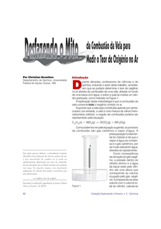 Per Christian Braathen                                       Introdução
Departamento de Química, Universidade


                                                             D
Federal de Viçosa, Viçosa - MG
                                                                      urante décadas, professores de ciências e de
                                                                      química, incluindo o autor deste trabalho, acredita-
                                                                      ram que se poderia determinar o teor de oxigênio
                                                             no ar através da combustão de uma vela, afixada no fundo
                                                             de uma bacia com água, e sobre a qual se invertia um cilin-
                                                             dro graduado, como indicado na Figura 1.
                                                                A explicação desta metodologia é que a combustão da
                                                             vela consome todo o oxigênio contido no ar.
                                                                Supondo que a vela seja constituída apenas por penta-
                                                             cosano (na verdade, a vela é uma mistura de vários hidro-
                                                             carbonetos sólidos), a reação de combustão poderia ser
                                                             representado pela equação:
                                                             C25H52(s) + 38O2(g) → 25CO2(g) + 26H2O(g)
                                                                Como podemos ver pela equação sugerida, os produtos
                                                             da combustão são gás carbônico e vapor d’água. A
                                                                                          pressuposição fundamen-
                                                                                          tal do método é de que o
                                                                                          vapor d’água se conden-
                                                                                          sa e o gás carbônico, por
                                                                                          ser muito solúvel em água,
                                                                                          dissolve-se rapidamente.
Este artigo procura desfazer o entendimento bastante                                           Como conseqüência
difundido entre professores de ciências e química de que                                  da remoção do gás oxigê-
o teor aproximado do oxigênio no ar pode ser                                              nio, a pressão dentro do
satisfatoriamente determinado por meio da combustão
                                                                                          cilindro diminui e a água
de uma vela dentro de um cilindro invertido num recipiente
com água. Em seguida, resgata, com importantes                                            da bacia sobe pelo cilin-
adaptações, um método fácil, rápido e econômico para                                      dro até uma altura que
esta determinação.                                                                        corresponde ao volume
                                                                                          ocupado pelo gás oxigê-
             ar, oxigênio, teor de oxigênio
                                                                                          nio. Comparando-se esse
Este artigo foi publicado originalmente na revista Química                                volume com o volume to-
Nova na Escola n. 12, 2000.                                  Figura 1.                    tal do cilindro, calcula-se

92                                                                            Coleção Explorando o Ensino, v. 4 - Química
 