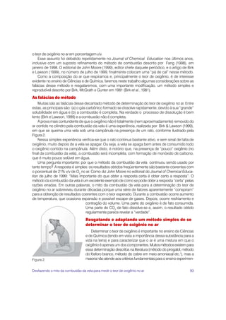 o teor de oxigênio no ar em porcentagem v/v.
    Esse assunto foi debatido repetidamente no Journal of Chemical Education nos últimos anos,
inclusive com um suposto refinamento do método de combustão descrito por Fang (1998), em
janeiro de 1998. O editorial de John Moore (1999), editor chefe daquele periódico, e o artigo de Birk
e Lawson (1999), no número de julho de 1999, finalmente colocam uma “pá de cal” nesse método.
    Como a composição do ar que respiramos e, principalmente o teor de oxigênio, é de interesse
evidente no ensino de Ciências e de Química, faremos neste trabalho algumas considerações sobre as
falácias desse método e resgataremos, com uma importante modificação, um método simples e
reprodutível descrito por Birk, McGrath e Gunter em 1981 (Birk et al., 1981).
As falácias do método
    Muitas são as falácias desse decantado método de determinação do teor de oxigênio no ar. Entre
estas, as principais são: (a) o gás carbônico formado se dissolve rapidamente, devido à sua “grande”
solubilidade em água e (b) a combustão é completa. Na verdade o processo de dissolução é bem
lento (Birk e Lawson, 1999) e a combustão não é completa.
    A prova mais contundente de que o oxigênio não é totalmente (nem aproximadamente) removido do
ar contido no cilindro pela combustão da vela é uma experiência, realizada por Birk & Lawson (1999),
em que se queima uma vela sob uma campânula na presença de um rato, conforme ilustrado pela
Figura 2.
    Nessa simples experiência verifica-se que o rato continua bastante ativo, e sem sinal de falta de
oxigênio, muito depois de a vela se apagar. Ou seja, a vela se apaga bem antes de consumido todo
o oxigênio contido na campânula. Além disto, é notório que, na presença de “pouco” oxigênio (no
final da combustão da vela), a combustão será incompleta, com formação de monóxido de carbono,
que é muito pouco solúvel em água.
    Uma pergunta importante: por que o método da combustão da vela continuou sendo usado por
tanto tempo? A resposta é simples: os resultados obtidos freqüentemente são bastante coerentes com
o porcentual de 21% v/v de O2 no ar. Como diz John Moore no editorial do Journal of Chemical Educa-
tion de julho de 1999: “Mais importante do que obter a resposta certa é obter certo a resposta”. O
método da combustão da vela é um excelente exemplo de como se pode obter a resposta “certa” pelas
razões erradas. Em outras palavras, o mito da combustão da vela para a determinação do teor de
oxigênio no ar sobreviveu durante décadas porque uma série de fatores aparentemente “conspiram”
para a obtenção de resultados coerentes com o teor esperado. Durante a combustão ocorre aumento
de temperatura, que ocasiona expansão e possível escape de gases. Depois, ocorre resfriamento e
                                   contração do volume. Uma parte do oxigênio é de fato consumida.
                                   Uma parte do CO2 de fato dissolve-se e, assim, o resultado obtido
                                   regularmente parece revelar a “verdade”.
                                   Resgatando e adaptando um método simples de se
                                   determinar o teor de oxigênio no ar
                                      Determinar o teor de oxigênio é importante no ensino de Ciências
                                   e de Química (tendo em vista a importância dessa substância para a
                                   vida na terra) e para caracterizar que o ar é uma mistura em que o
                                   oxigênio é apenas um dos componentes. Muitos métodos existem para
                                   essa determinação descritos na literatura (método do pirogalol, método
                                   do fósforo branco, método do cobre em meio amoniacal etc.1), mas a
Figura 2.                          maioria não atende aos critérios fundamentais para o ensino experimen-


Desfazendo o mito da combustão da vela para medir o teor de oxigênio no ar                            93
 