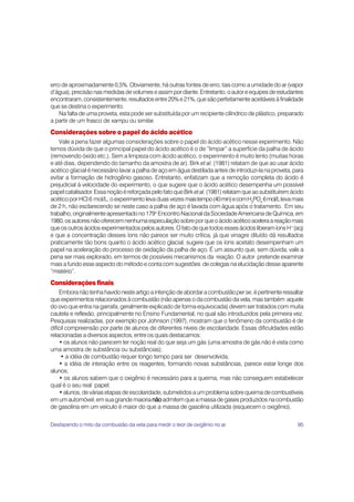 erro de aproximadamente 0,5%. Obviamente, há outras fontes de erro, tais como a umidade do ar (vapor
d’água), precisão nas medidas de volumes e assim por diante. Entretanto, o autor e equipes de estudantes
encontraram, consistentemente, resultados entre 20% e 21%, que são perfeitamente aceitáveis à finalidade
que se destina o experimento.
    Na falta de uma proveta, esta pode ser substituída por um recipiente cilíndrico de plástico, preparado
a partir de um frasco de xampu ou similar.
Considerações sobre o papel do ácido acético
    Vale a pena fazer algumas considerações sobre o papel do ácido acético nesse experimento. Não
temos dúvida de que o principal papel do ácido acético é o de “limpar” a superfície da palha de ácido
(removendo óxido etc.). Sem a limpeza com ácido acético, o experimento é muito lento (muitas horas
e até dias, dependendo do tamanho da amostra de ar). Birk et al. (1981) relatam de que ao usar ácido
acético glacial é necessário lavar a palha de aço em água destilada antes de introduzi-la na proveta, para
evitar a formação de hidrogênio gasoso. Entretanto, enfatizam que a remoção completa do ácido é
prejudicial à velocidade do experimento, o que sugere que o ácido acético desempenha um possível
papel catalisador. Essa noção é reforçada pelo fato que Birk et al. (1981) relatam que ao substituírem ácido
acético por HCl 6 mol/L, o experimento leva duas vezes mais tempo (40 min) e com H3PO4 6 mol/L leva mais
de 2 h, não esclarecendo se neste caso a palha de aço é lavada com água após o tratamento. Em seu
trabalho, originalmente apresentado no 179o Encontro Nacional da Sociedade Americana de Química, em
1980, os autores não oferecem nenhuma especulação sobre por que o ácido acético acelera a reação mais
que os outros ácidos experimentados pelos autores. O fato de que todos esses ácidos liberam íons H+(aq)
e que a concentração desses íons não parece ser muito crítica, já que vinagre diluído dá resultados
praticamente tão bons quanto o ácido acético glacial, sugere que os íons acetato desempenham um
papel na aceleração do processo de oxidação da palha de aço. É um assunto que, sem dúvida, vale a
pena ser mais explorado, em termos de possíveis mecanismos da reação. O autor pretende examinar
mais a fundo esse aspecto do método e conta com sugestões de colegas na elucidação desse aparente
“mistério”.
Considerações finais
    Embora não tenha havido neste artigo a intenção de abordar a combustão per se, é pertinente ressaltar
que experimentos relacionados à combustão (não apenas o da combustão da vela, mas também aquele
do ovo que entra na garrafa, geralmente explicado de forma equivocada) devem ser tratados com muita
cautela e reflexão, principalmente no Ensino Fundamental, no qual são introduzidos pela primeira vez.
Pesquisas realizadas, por exemplo por Johnson (1997), mostram que o fenômeno da combustão é de
difícil compreensão por parte de alunos de diferentes níveis de escolaridade. Essas dificuldades estão
relacionadas a diversos aspectos, entre os quais destacamos:
    • os alunos não parecem ter noção real do que seja um gás (uma amostra de gás não é vista como
uma amostra de substância ou substâncias);
     • a idéia de combustão requer longo tempo para ser desenvolvida;
    • a idéia de interação entre os reagentes, formando novas substâncias, parece estar longe dos
alunos;
    • os alunos sabem que o oxigênio é necessário para a queima, mas não conseguem estabelecer
qual é o seu real papel;
    • alunos, de várias etapas de escolaridade, submetidos a um problema sobre queima de combustíveis
em um automóvel, em sua grande maioria não admitem que a massa de gases produzidos na combustão
de gasolina em um veículo é maior do que a massa de gasolina utilizada (esquecem o oxigênio).

Desfazendo o mito da combustão da vela para medir o teor de oxigênio no ar                               95
 