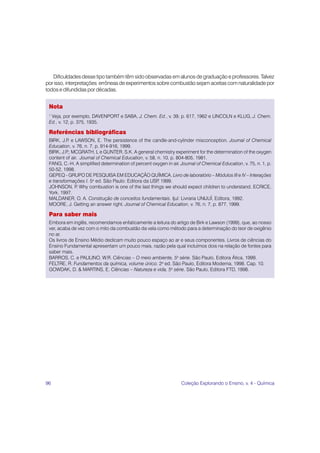 Dificuldades desse tipo também têm sido observadas em alunos de graduação e professores. Talvez
por isso, interpretações errôneas de experimentos sobre combustão sejam aceitas com naturalidade por
todos e difundidas por décadas.


 Nota
 1
  Veja, por exemplo, DAVENPORT e SABA, J. Chem. Ed., v. 39, p. 617, 1962 e LINCOLN e KLUG, J. Chem.
 Ed., v. 12, p. 375, 1935.

 Referências bibliográficas
 BIRK, J.P e LAWSON, E. The persistence of the candle-and-cylinder misconception. Journal of Chemical
           .
 Education, v. 76, n. 7, p. 914-916, 1999.
 BIRK, J.P MCGRATH, L e GUNTER, S.K. A general chemistry experiment for the determination of the oxygen
          .;
 content of air. Journal of Chemical Education, v. 58, n. 10, p. 804-805, 1981.
 FANG, C.-H. A simplified determination of percent oxygen in air. Journal of Chemical Education, v. 75, n. 1, p.
 50-52, 1998.
 GEPEQ - GRUPO DE PESQUISA EM EDUCAÇÃO QUÍMICA. Livro de laboratório – Módulos III e IV – Interações
 e transformações I. 5a ed. São Paulo: Editora da USP 1999.
                                                       ,
 JOHNSON, P Why combustion is one of the last things we should expect children to understand. ECRICE,
               .
 York, 1997.
 MALDANER, O. A. Construção de conceitos fundamentais. Ijuí: Livraria UNIJUÍ, Editora, 1992.
 MOORE, J. Getting an answer right. Journal of Chemical Education, v. 76, n. 7, p. 877, 1999.

 Para saber mais
 Embora em inglês, recomendamos enfaticamente a leitura do artigo de Birk e Lawson (1999), que, ao nosso
 ver, acaba de vez com o mito da combustão da vela como método para a determinação do teor de oxigênio
 no ar.
 Os livros de Ensino Médio dedicam muito pouco espaço ao ar e seus componentes. Livros de ciências do
 Ensino Fundamental apresentam um pouco mais, razão pela qual incluímos dois na relação de fontes para
 saber mais.
 BARROS, C. e PAULINO, W.R. Ciências – O meio ambiente, 5a série. São Paulo, Editora Ática, 1999.
 FELTRE, R. Fundamentos da química, volume único. 2a ed. São Paulo, Editora Moderna, 1998. Cap. 10.
 GOWDAK, D. & MARTINS, E. Ciências – Natureza e vida, 5a série. São Paulo, Editora FTD, 1998.




96                                                                 Coleção Explorando o Ensino, v. 4 - Química
 