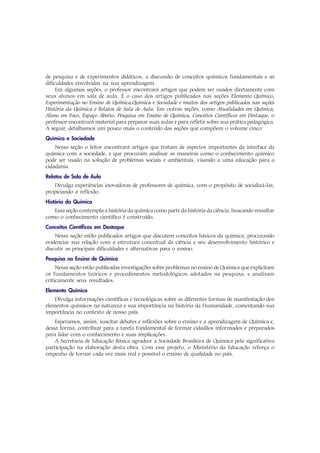 de pesquisa e de experimentos didáticos, a discussão de conceitos químicos fundamentais e as
dificuldades envolvidas na sua aprendizagem.
     Em algumas seções, o professor encontrará artigos que podem ser usados diretamente com
seus alunos em sala de aula. É o caso dos artigos publicados nas seções Elemento Químico,
Experimentação no Ensino de Química,Química e Sociedade e muitos dos artigos publicados nas seções
História da Química e Relatos de Sala de Aula. Em outras seções, como Atualidades em Química,
Aluno em Foco, Espaço Aberto, Pesquisa em Ensino de Química, Conceitos Científicos em Destaque, o
professor encontrará material para preparar suas aulas e para refletir sobre sua prática pedagógica.
A seguir, detalhamos um pouco mais o conteúdo das seções que compõem o volume cinco:
Química e Sociedade
    Nessa seção o leitor encontrará artigos que tratam de aspectos importantes da interface da
química com a sociedade, e que procuram analisar as maneiras como o conhecimento químico
pode ser usado na solução de problemas sociais e ambientais, visando a uma educação para a
cidadania.
Relatos de Sala de Aula
   Divulga experiências inovadoras de professores de química, com o propósito de socializá-las,
propiciando a reflexão.
História da Química
   Essa seção contempla a história da química como parte da história da ciência, buscando ressaltar
como o conhecimento científico é construído.
Conceitos Científicos em Destaque
    Nessa seção estão publicados artigos que discutem conceitos básicos da química, procurando
evidenciar sua relação com a estrutura conceitual da ciência e seu desenvolvimento histórico e
discutir as principais dificuldades e alternativas para o ensino.
Pesquisa no Ensino de Química
     Nessa seção estão publicadas investigações sobre problemas no ensino de Química que explicitam
os fundamentos teóricos e procedimentos metodológicos adotados na pesquisa, e analisam
criticamente seus resultados.
Elemento Químico
    Divulga informações científicas e tecnológicas sobre as diferentes formas de manifestação dos
elementos químicos na natureza e sua importância na história da Humanidade, comentando sua
importância no contexto de nosso país.
    Esperamos, assim, suscitar debates e reflexões sobre o ensino e a aprendizagem de Química e,
dessa forma, contribuir para a tarefa fundamental de formar cidadãos informados e preparados
para lidar com o conhecimento e suas implicações.
    A Secretaria de Educação Básica agradece a Sociedade Brasileira de Química pela significativa
participação na elaboração desta obra. Com esse projeto, o Ministério da Educação reforça o
empenho de tornar cada vez mais real e possível o ensino de qualidade no país.
 