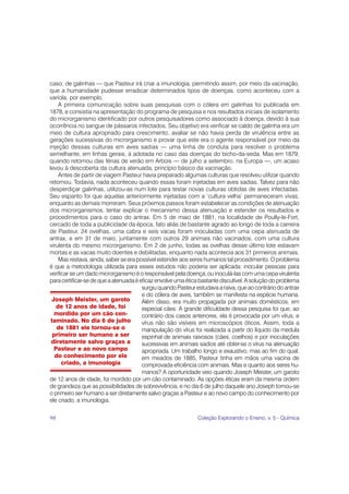 caso, de galinhas — que Pasteur irá criar a imunologia, permitindo assim, por meio da vacinação,
que a humanidade pudesse erradicar determinados tipos de doenças, como aconteceu com a
varíola, por exemplo.
    A primeira comunicação sobre suas pesquisas com o cólera em galinhas foi publicada em
1878, e consistia na apresentação do programa de pesquisa e nos resultados iniciais de isolamento
do microrganismo identificado por outros pesquisadores como associado à doença, devido à sua
ocorrência no sangue de pássaros infectados. Seu objetivo era verificar se caldo de galinha era um
meio de cultura apropriado para crescimento, avaliar se não havia perda de virulência entre as
gerações sucessivas do microrganismo e provar que este era o agente responsável por meio da
injeção dessas culturas em aves sadias — uma linha de conduta para resolver o problema
semelhante, em linhas gerais, à adotada no caso das doenças do bicho-da-seda. Mas em 1879,
quando retornou das férias de verão em Arbois — de julho a setembro, na Europa —, um acaso
levou à descoberta da cultura atenuada, princípio básico da vacinação.
    Antes de partir de viagem Pasteur havia preparado algumas culturas que resolveu utilizar quando
retornou. Todavia, nada aconteceu quando essas foram injetadas em aves sadias. Talvez para não
desperdiçar galinhas, utilizou-as num lote para testar novas culturas obtidas de aves infectadas.
Seu espanto foi que aquelas anteriormente injetadas com a ‘cultura velha’ permaneceram vivas,
enquanto as demais morreram. Seus próximos passos foram estabelecer as condições de atenuação
dos microrganismos, tentar explicar o mecanismo dessa atenuação e estender os resultados e
procedimentos para o caso do antrax. Em 5 de maio de 1881, na localidade de Poully-le-Fort,
cercado de toda a publicidade da época, fato aliás de bastante agrado ao longo de toda a carreira
de Pasteur, 24 ovelhas, uma cabra e seis vacas foram inoculadas com uma cepa atenuada de
antrax, e em 31 de maio, juntamente com outros 29 animais não vacinados, com uma cultura
virulenta do mesmo microrganismo. Em 2 de junho, todas as ovelhas desse último lote estavam
mortas e as vacas muito doentes e debilitadas, enquanto nada acontecia aos 31 primeiros animais.
    Mas restava, ainda, saber se era possível estender aos seres humanos tal procedimento. O problema
é que a metodologia utilizada para esses estudos não poderia ser aplicada: inocular pessoas para
verificar se um dado microrganismo é o responsável pela doença, ou inoculá-las com uma cepa virulenta
para certificar-se de que a atenuada é eficaz envolve uma ética bastante discutível. A solução do problema
                                        surgiu quando Pasteur estudava a raiva, que ao contrário do antrax
                                        e do cólera de aves, também se manifesta na espécie humana.
 Joseph Meister, um garoto              Além disso, era muito propagada por animais domésticos, em
   de 12 anos de idade, foi             especial cães. A grande dificuldade dessa pesquisa foi que, ao
   mordido por um cão con-              contrário dos casos anteriores, ela é provocada por um vírus, e
 taminado. No dia 6 de julho            vírus não são visíveis em microscópios óticos. Assim, toda a
    de 1881 ele tornou-se o             manipulação do vírus foi realizada a partir do líquido da medula
  primeiro ser humano a ser             espinhal de animais raivosos (cães, coelhos) e por inoculações
 diretamente salvo graças a             sucessivas em animais sadios até obter-se o vírus na atenuação
  Pasteur e ao novo campo               apropriada. Um trabalho longo e exaustivo, mas ao fim do qual,
   do conhecimento por ele              em meados de 1885, Pasteur tinha em mãos uma vacina de
      criado, a imunologia              comprovada eficiência com animais. Mas e quanto aos seres hu-
                                        manos? A oportunidade veio quando Joseph Meister, um garoto
de 12 anos de idade, foi mordido por um cão contaminado. As opções éticas eram da mesma ordem
de grandeza que as possibilidades de sobrevivência, e no dia 6 de julho daquele ano Joseph tornou-se
o primeiro ser humano a ser diretamente salvo graças a Pasteur e ao novo campo do conhecimento por
ele criado, a imunologia.

98                                                            Coleção Explorando o Ensino, v. 5 - Química
 
