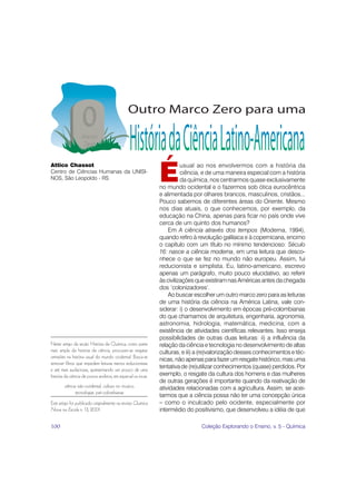 É
Attico Chassot                                                          usual ao nos envolvermos com a história da
Centro de Ciências Humanas da UNISI-                                    ciência, e de uma maneira especial com a história
NOS, São Leopoldo - RS                                                  da química, nos centrarmos quase exclusivamente
                                                              no mundo ocidental e o fazermos sob ótica eurocêntrica
                                                              e alimentada por olhares brancos, masculinos, cristãos...
                                                              Pouco sabemos de diferentes áreas do Oriente. Mesmo
                                                              nos dias atuais, o que conhecemos, por exemplo, da
                                                              educação na China, apenas para ficar no país onde vive
                                                              cerca de um quinto dos humanos?
                                                                  Em A ciência através dos tempos (Moderna, 1994),
                                                              quando refiro à revolução galilaica e à copernicana, encimo
                                                              o capítulo com um título no mínimo tendencioso: Século
                                                              16: nasce a ciência moderna, em uma leitura que desco-
                                                              nhece o que se fez no mundo não europeu. Assim, fui
                                                              reducionista e simplista. Eu, latino-americano, escrevo
                                                              apenas um parágrafo, muito pouco elucidativo, ao referir
                                                              às civilizações que existiram nas Américas antes da chegada
                                                              dos ‘colonizadores’.
                                                                  Ao buscar escolher um outro marco zero para as leituras
                                                              de uma história da ciência na América Latina, vale con-
                                                              siderar: i) o desenvolvimento em épocas pré-colombianas
                                                              do que chamamos de arquitetura, engenharia, agronomia,
                                                              astronomia, hidrologia, matemática, medicina, com a
                                                              existência de atividades científicas relevantes. Isso enseja
                                                              possibilidades de outras duas leituras: ii) a influência da
Neste artigo da seção História da Química, como parte         relação da ciência e tecnologia no desenvolvimento de altas
mais ampla da história da ciência, procuram-se resgatar       culturas, e iii) a (re)valorização desses conhecimentos e téc-
omissões na história usual do mundo ocidental. Busca-se
                                                              nicas, não apenas para fazer um resgate histórico, mas uma
remover filtros que impedem leituras menos reducionistas
e até mais audaciosas, apresentando um pouco de uma
                                                              tentativa de (re)utilizar conhecimentos (quase) perdidos. Por
história da ciência de povos andinos, em especial os incas.   exemplo, o resgate da cultura dos homens e das mulheres
                                                              de outras gerações é importante quando da reativação de
        ciência não-ocidental, cultura no incaico,            atividades relacionadas com a agricultura. Assim, se acei-
               tecnologias pré-colombianas
                                                              tarmos que a ciência possa não ter uma concepção única
Este artigo foi publicado originalmente na revista Química    – como o inculcado pelo ocidente, especialmente por
Nova na Escola n. 13, 2001.                                   intermédio do positivismo, que desenvolveu a idéia de que

100                                                                            Coleção Explorando o Ensino, v. 5 - Química
 