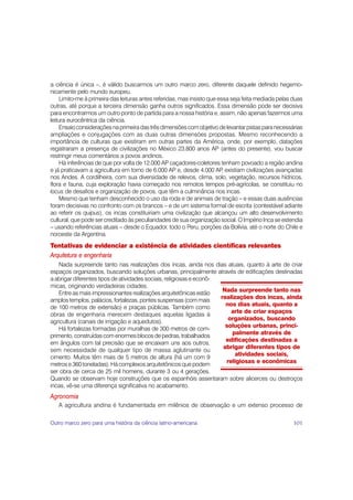 a ciência é única –, é válido buscarmos um outro marco zero, diferente daquele definido hegemo-
nicamente pelo mundo europeu.
     Limito-me à primeira das leituras antes referidas, mas insisto que essa seja feita mediada pelas duas
outras, até porque a terceira dimensão ganha outros significados. Essa dimensão pode ser decisiva
para encontrarmos um outro ponto de partida para a nossa história e, assim, não apenas fazermos uma
leitura eurocêntrica da ciência.
     Ensaio considerações na primeira das três dimensões com objetivo de levantar pistas para necessárias
ampliações e conjugações com as duas outras dimensões propostas. Mesmo reconhecendo a
importância de culturas que existiram em outras partes da América, onde, por exemplo, datações
registraram a presença de civilizações no México 23.800 anos AP (antes do presente), vou buscar
restringir meus comentários a povos andinos.
     Há inferências de que por volta de 12.000 AP caçadores-coletores tenham povoado a região andina
e já praticavam a agricultura em torno de 6.000 AP e, desde 4.000 AP existiam civilizações avançadas
                                                                          ,
nos Andes. A cordilheira, com sua diversidade de relevos, clima, solo, vegetação, recursos hídricos,
flora e fauna, cuja exploração havia começado nos remotos tempos pré-agrícolas, se constituiu no
locus de desafios e organização de povos, que têm a culminância nos incas.
     Mesmo que tenham desconhecido o uso da roda e de animais de tração – e essas duas ausências
foram decisivas no confronto com os brancos – e de um sistema formal de escrita (contestável adiante
ao referir os quipus), os incas constituiriam uma civilização que alcançou um alto desenvolvimento
cultural, que pode ser creditado às peculiaridades de sua organização social. O Império Inca se estendia
– usando referências atuais – desde o Equador, todo o Peru, porções da Bolívia, até o norte do Chile e
noroeste da Argentina.
Tentativas de evidenciar a existência de atividades científicas relevantes
Arquitetura e engenharia
    Nada surpreende tanto nas realizações dos incas, ainda nos dias atuais, quanto à arte de criar
espaços organizados, buscando soluções urbanas, principalmente através de edificações destinadas
a abrigar diferentes tipos de atividades sociais, religiosas e econô-
micas, originando verdadeiras cidades.
                                                                       Nada surpreende tanto nas
    Entre as mais impressionantes realizações arquitetônicas estão
                                                                      realizações dos incas, ainda
amplos templos, palácios, fortalezas, pontes suspensas (com mais
                                                                        nos dias atuais, quanto a
de 100 metros de extensão) e praças públicas. Também como
                                                                          arte de criar espaços
obras de engenharia merecem destaques aquelas ligadas à
                                                                         organizados, buscando
agricultura (canais de irrigação e aquedutos).
                                                                        soluções urbanas, princi-
    Há fortalezas formadas por muralhas de 300 metros de com-
                                                                          palmente através de
primento, construídas com enormes blocos de pedras, trabalhados
                                                                        edificações destinadas a
em ângulos com tal precisão que se encaixam uns aos outros,
                                                                       abrigar diferentes tipos de
sem necessidade de qualquer tipo de massa aglutinante ou
                                                                            atividades sociais,
cimento. Muitos têm mais de 5 metros de altura (há um com 9
                                                                        religiosas e econômicas
metros e 360 toneladas). Há complexos arquitetônicos que podem
ser obra de cerca de 25 mil homens, durante 3 ou 4 gerações.
Quando se observam hoje construções que os espanhóis assentaram sobre alicerces ou destroços
incas, vê-se uma diferença significativa no acabamento.
Agronomia
   A agricultura andina é fundamentada em milênios de observação e um extenso processo de

Outro marco zero para uma história da ciência latino-americana                                        101
 