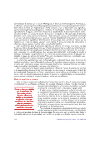 domesticação de plantas, que no século XVI chegou a um desenvolvimento excepcional. A semeadura,
a colheita e a armazenagem davam lugar a práticas que introduziam novas aprendizagens e implemen-
tavam novas técnicas. Era freqüente que o nicho ecológico, onde se desenvolvia essa agricultura,
apresentasse exigências que obrigavam a introdução de modificações no terreno e nos sistemas de
aproveitamento de águas. Assim eram criadas novas oportunidades de desenvolvimento de conhe-
cimentos. Também nos surpreende o cultivo de mais de 84 variedades de milho, com grãos de diferentes
tamanhos e cores (verde, branco, amarelo e roxo – deste fabricavam a chicha, um fermentado semelhante
à cerveja, muito consumido nos países andinos). Antes da chegada dos conquistadores, eram culti-
vadas variedades de algodão de diferentes cores (branco, bege, ocre, vermelho e violeta), que os
espanhóis, ao vê-las nos tecidos, julgavam serem tingidas. A quinua, cereal de alto valor proteico e
vitamínico, riqueza agrícola inca, hoje volta a ser cultivada na Bolívia.
    Entre os diferentes tipos de processos agrícolas, os cultivares em terraços ou andenes são dos
feitos mais notáveis da agricultura andina, que tinha como base o constante equilíbrio com a Pachamama1
(a Mãe Natureza). Com a sua aplicação conseguiram transformar terrenos impróprios, por seus desní-
veis e escarpas, em extensões planas. Esse processo garantia também a eliminação da erosão, a
facilitação da irrigação e o aproveitamento em momentos precisos dos excedentes de água por per-
colação. As águas das geleiras eternas dos Andes eram conduzidas em extensos e sofisticados aque-
dutos e transformavam regiões estéreis em vales férteis.
    As ferramentas agrícolas incas eram muito simples, pois a não existência da roda e de animais de
tração impossibilitava maior sofisticação tecnológica. Por outro lado, os processos de armazenagem
em silos, com sistemas de aeração e de conservação de alimentos, implicavam técnicas bem elabo-
radas, que incluíam desidratação, maceração e congelamento.
    Com o estabelecimento da colonização, rebanhos de milhões de lhamas, de alpacas, de vicunhas
e de guanacos (camelídeos andinos) foram dizimados com o pretexto de a vicunha ser um símbolo de
veneração pagã. Os incas não conheciam o gado bovino (os camelídeos se constituíam na fonte de
carne e leite), nem o eqüino (a ausência de cavalos foi decisiva na perda de embates com os espanhóis,
que os possuíam, apesar de esses animais terem problemas com altitudes).
Medicina: a saúde e as doenças
    Entre os incas, a saúde era o resultado da harmonia entre o homem e Deus. A saúde se conseguia
mediante esforços, sacrifícios e a purificação dos pecados, obtida pela confissão vocal dos mesmos. A
                                   doença era considerada como um transtorno que afetava a unidade
                                   corpo-espírito ou o equilíbrio com a natureza ou o grupo social.
Entre os incas, a saúde
                                       O saber médico incaico preocupava-se, fundamentalmente, com
    era o resultado da
                                   as causas sobrenaturais das enfermidades; mas as causas naturais,
     harmonia entre o
                                   ou melhor, os fatores que eram mais facilmente reconhecíveis
     homem e Deus. A
                                   (traumatismos, influência do frio ou do calor, ação das fases da lua,
   saúde se conseguia
                                   certas condições pessoais como consumo excessivo de bebidas
   mediante esforços,
                                   alcoólicas, mau comportamento, ira retida) ofereciam elementos para
sacrifícios e a purifica-
                                   mostrar como se geravam culpas e, em conseqüência, o desequilíbrio.
     ção dos pecados,
                                   Havia, assim, um grupo de doenças sobrenaturais ou da alma, que
 obtida pela confissão
                                   se associavam às doenças do corpo.
    vocal dos mesmos
                                       A principal ação do curandeiro era dar ao paciente o conhecimento de
                                   sua doença, procurar mostrar-lhe as possíveis causas e com isso afastar
o medo que a ignorância da causa da doença produzia. Os curandeiros eram em geral anciãos doutos e
distinguidos pelo respeito da comunidade; eram também os amautas ou os filósofos naquele meio social.


102                                                            Coleção Explorando o Ensino, v. 5 - Química
 