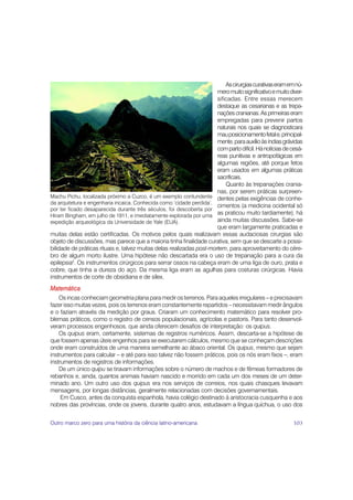 As cirurgias curativas eram em nú-
                                                                       mero muito significativo e muito diver-
                                                                       sificadas. Entre essas merecem
                                                                       destaque as cesarianas e as trepa-
                                                                       nações cranianas. As primeiras eram
                                                                       empregadas para prevenir partos
                                                                       naturais nos quais se diagnosticara
                                                                       mau posicionamento fetal e, principal-
                                                                       mente, para auxílio às índias grávidas
                                                                       com parto difícil. Há notícias de cesá-
                                                                       reas punitivas e antropofágicas em
                                                                       algumas regiões, até porque fetos
                                                                       eram usados em algumas práticas
                                                                       sacrificais.
                                                                           Quanto às trepanações crania-
                                                                       nas, por serem práticas surpreen-
Machu Pichu, localizada próximo a Cuzco, é um exemplo contundente dentes pelas exigências de conhe-
da arquitetura e engenharia incaica. Conhecida como ‘cidade perdida’,
                                                                       cimentos (a medicina ocidental só
por ter ficado desaparecida durante três séculos, foi descoberta por
Hiram Bingham, em julho de 1911, e imediatamente explorada por uma
                                                                       as praticou muito tardiamente), há
expedição arqueológica da Universidade de Yale (EUA).                  ainda muitas discussões. Sabe-se
                                                                       que eram largamente praticadas e
muitas delas estão certificadas. Os motivos pelos quais realizavam essas audaciosas cirurgias são
objeto de discussões, mas parece que a maioria tinha finalidade curativa, sem que se descarte a possi-
bilidade de práticas rituais e, talvez muitas delas realizadas post-mortem, para aproveitamento do cére-
bro de algum morto ilustre. Uma hipótese não descartada era o uso de trepanação para a cura da
epilepsia2. Os instrumentos cirúrgicos para serrar ossos na cabeça eram de uma liga de ouro, prata e
cobre, que tinha a dureza do aço. Da mesma liga eram as agulhas para costuras cirúrgicas. Havia
instrumentos de corte de obsidiana e de sílex.
Matemática
    Os incas conheciam geometria plana para medir os terrenos. Para aqueles irregulares – e precisavam
fazer isso muitas vezes, pois os terrenos eram constantemente repartidos – necessitavam medir ângulos
e o faziam através da medição por graus. Criaram um conhecimento matemático para resolver pro-
blemas práticos, como o registro de censos populacionais, agrícolas e pastoris. Para tanto desenvol-
veram processos engenhosos, que ainda oferecem desafios de interpretação: os quipus.
    Os quipus eram, certamente, sistemas de registros numéricos. Assim, descarta-se a hipótese de
que fossem apenas úteis engenhos para se executarem cálculos, mesmo que se conheçam descrições
onde eram construídos de uma maneira semelhante ao ábaco oriental. Os quipus, mesmo que sejam
instrumentos para calcular – e até para isso talvez não fossem práticos, pois os nós eram fixos –, eram
instrumentos de registros de informações.
    De um único quipu se tiravam informações sobre o número de machos e de fêmeas formadores de
rebanhos e, ainda, quantos animais haviam nascido e morrido em cada um dos meses de um deter-
minado ano. Um outro uso dos quipus era nos serviços de correios, nos quais chasques levavam
mensagens, por longas distâncias, geralmente relacionadas com decisões governamentais.
     Em Cusco, antes da conquista espanhola, havia colégio destinado à aristocracia cusquenha e aos
nobres das províncias, onde os jovens, durante quatro anos, estudavam a língua quíchua, o uso dos


Outro marco zero para uma história da ciência latino-americana                                           103
 