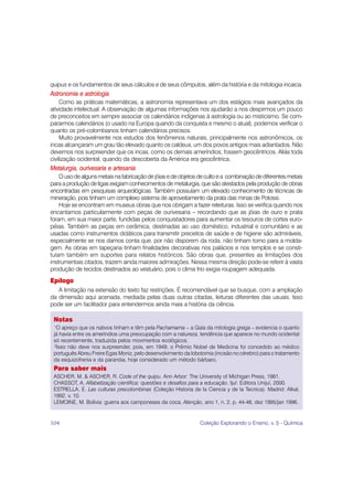 quipus e os fundamentos de seus cálculos e de seus cômputos, além da história e da mitologia incaica.
Astronomia e astrologia
     Como as práticas matemáticas, a astronomia representava um dos estágios mais avançados da
atividade intelectual. A observação de algumas informações nos ajudarão a nos despirmos um pouco
de preconceitos em sempre associar os calendários indígenas à astrologia ou ao misticismo. Se com-
pararmos calendários (o usado na Europa quando da conquista e mesmo o atual), podemos verificar o
quanto os pré-colombianos tinham calendários precisos.
     Muito provavelmente nos estudos dos fenômenos naturais, principalmente nos astronômicos, os
incas alcançaram um grau tão elevado quanto os caldeus, um dos povos antigos mais adiantados. Não
devemos nos surpreender que os incas, como os demais ameríndios, fossem geocêntricos. Aliás toda
civilização ocidental, quando da descoberta da América era geocêntrica.
Metalurgia, ourivesaria e artesania
    O uso de alguns metais na fabricação de jóias e de objetos de culto e a combinação de diferentes metais
para a produção de ligas exigiam conhecimentos de metalurgia, que são atestados pela produção de obras
encontradas em pesquisas arqueológicas. Também possuíam um elevado conhecimento de técnicas de
mineração, pois tinham um complexo sistema de aproveitamento da prata das minas de Potossi.
    Hoje se encontram em museus obras que nos obrigam a fazer releituras. Isso se verifica quando nos
encantamos particularmente com peças de ourivesaria – recordando que as jóias de ouro e prata
foram, em sua maior parte, fundidas pelos conquistadores para aumentar os tesouros de cortes euro-
péias. Também as peças em cerâmica, destinadas ao uso doméstico, industrial e comunitário e as
usadas como instrumentos didáticos para transmitir preceitos de saúde e de higiene são admiráveis,
especialmente se nos damos conta que, por não disporem da roda, não tinham torno para a molda-
gem. As obras em tapeçaria tinham finalidades decorativas nos palácios e nos templos e se consti-
tuíam também em suportes para relatos históricos. São obras que, presentes as limitações dos
instrumentais citados, trazem ainda maiores admirações. Nessa mesma direção pode-se referir à vasta
produção de tecidos destinados ao vestuário, pois o clima frio exigia roupagem adequada.
Epílogo
   A limitação na extensão do texto faz restrições. É recomendável que se busque, com a ampliação
da dimensão aqui acenada, mediada pelas duas outras citadas, leituras diferentes das usuais. Isso
pode ser um facilitador para entendermos ainda mais a história da ciência.

 Notas
 1
   O apreço que os nativos tinham e têm pela Pachamama – a Gaia da mitologia grega – evidencia o quanto
 já havia entre os ameríndios uma preocupação com a natureza, tendência que aparece no mundo ocidental
 só recentemente, traduzida pelos movimentos ecológicos.
  2
   Isso não deve nos surpreender, pois, em 1949, o Prêmio Nobel de Medicina foi concedido ao médico
 português Abreu Freire Egas Moniz, pelo desenvolvimento da lobotomia (incisão no cérebro) para o tratamento
 da esquizofrenia e da paranóia, hoje considerado um método bárbaro.
 Para saber mais
 ASCHER, M. & ASCHER, R. Code of the quipu. Ann Arbor: The University of Michigan Press, 1981.
 CHASSOT, A. Alfabetização científica: questões e desafios para a educação. Ijuí: Editora Unijuí, 2000.
 ESTRELLA, E. Las culturas precolombinas (Coleção Historia de la Ciencia y de la Tecnica). Madrid: Alkal,
 1992. v. 10.
 LEMOINE, M. Bolívia: guerra aos camponeses da coca. Atenção, ano 1, n. 2, p. 44-48, dez 1995/jan 1996.


104                                                             Coleção Explorando o Ensino, v. 5 - Química
 