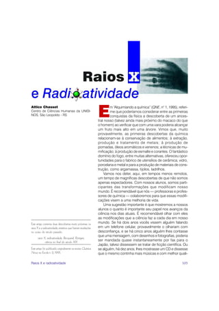 E
Attico Chassot                                                         m “Alquimiando a química” (QNE, n° 1, 1995), referi-
Centro de Ciências Humanas da UNISI-                                   me que poderíamos considerar entre as primeiras
NOS, São Leopoldo - RS                                                 conquistas da física a descoberta de um ances-
                                                               tral nosso (talvez ainda mais próximo do macaco do que
                                                               o homem) ao verificar que com uma vara poderia alcançar
                                                               um fruto mais alto em uma árvore. Vimos que, muito
                                                               provavelmente, as primeiras descobertas da química
                                                               relacionam-se à conservação de alimentos; à extração,
                                                               produção e tratamento de metais; à produção de
                                                               pomadas, óleos aromáticos e venenos; a técnicas de mu-
                                                               mificação; à produção de esmalte e corantes. O fantástico
                                                               domínio do fogo, entre muitas alternativas, ofereceu opor-
                                                               tunidades para o fabrico de utensílios de cerâmica, vidro,
                                                               porcelana e metal e para a produção de materiais de cons-
                                                               trução, como argamassa, tijolos, ladrilhos.
                                                                   Vamos nos deter, aqui, em tempos menos remotos,
                                                               um tempo de magníficas descobertas de que não somos
                                                               apenas espectadores. Com nossos alunos, somos parti-
                                                               cipantes das transformações que modificam nosso
                                                               mundo. É recomendável que nós — professoras e profes-
                                                               sores de química — colaboremos para que essas modifi-
                                                               cações visem a uma melhoria de vida.
                                                                   Uma sugestão importante é que mostremos a nossos
                                                               alunos o quanto é importante seu papel nos avanços da
                                                               ciência nos dias atuais. É recomendável olhar com eles
                                                               as modificações que a ciência faz a cada dia em nosso
Este artigo comenta duas descobertas muito próximas: os        mundo. Se há dois anos vocês vissem alguém falando
raios X e a radioatividade, mistérios que fizeram revelações   em um telefone celular, provavelmente o olhariam com
no ocaso do século passado.                                    desconfiança, e se há cinco anos alguém lhes contasse
                                                               que uma mensagem, com desenhos e fotografias, poderia
      raios X, radioatividade, Becquerel, Röntgen,
             ciência no final do século XIX
                                                               ser mandada quase instantaneamente por fax para o
                                                               Japão, talvez dissessem se tratar de ficção científica. Ou
Este artigo foi publicado originalmente na revista Química     se alguém, há dez anos, lhes mostrasse um CD e dissesse
Nova na Escola n. 2, 1995.                                     que o mesmo continha mais músicas e com melhor quali-

Raios X e radioatividade                                                                                               105
 
