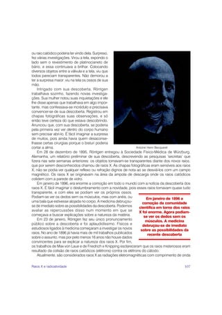 ou raio catódico poderia ter vindo dela. Surpreso,
fez várias investigações. Virou a tela, expondo o
lado sem o revestimento de platinocianeto de
bário, e essa continuava a brilhar. Colocando
diversos objetos entre a válvula e a tela, viu que
todos pareciam transparentes. Não demorou a
ter a surpresa maior: viu na tela os ossos de sua
mão.
    Intrigado com sua descoberta, Röntgen
trabalhava sozinho, fazendo novas investiga-
ções. Sua mulher notou suas inquietações e ele
lhe disse apenas que trabalhava em algo impor-
tante, mas confessava-se incrédulo e precisava
convencer-se de sua descoberta. Registrou em
chapas fotográficas suas observações, e só
então teve certeza do que estava descobrindo.
Anunciou que, com sua descoberta, se poderia
pela primeira vez ver dentro do corpo humano
sem precisar abri-lo. É fácil imaginar a surpresa
de muitos, pois ainda havia quem desaconse-
lhasse certas cirurgias porque o bisturi poderia
cortar a alma.                                                     Antoine Henri Becquerel
    Em 28 de dezembro de 1895, Röntgen entregou à Sociedade Físico-Médica de Würzburg,
Alemanha, um relatório preliminar de sua descoberta, descrevendo as pesquisas ‘secretas’ que
fizera nas sete semanas anteriores: os objetos tornavam-se transparentes diante dos novos raios,
que por serem desconhecidos chamou de raios X. As chapas fotográficas eram sensíveis aos raios
X; não se podia ver qualquer reflexo ou refração dignos de nota ao se desviá-los com um campo
magnético. Os raios X se originavam na área da ampola de descarga onde os raios catódicos
colidem com a parede de vidro.
    Em janeiro de 1896, era enorme a comoção em todo o mundo com a notícia da descoberta dos
raios X. É fácil imaginar o deslumbramento com a novidade, pois esses raios tornavam quase tudo
transparente, e com eles se podiam ver os próprios ossos.
Podiam-se ver os dedos sem os músculos, mas com anéis, ou                 Em janeiro de 1896 a
uma bala que estivesse alojada no corpo. A medicina debruçou-          comoção da comunidade
se de imediato sobre as possibilidades da descoberta. Podemos        científica em torno dos raios
avaliar as repercussões disso num momento em que se                  X foi enorme. Agora podiam-
começava a buscar explicações sobre a natureza da matéria.              se ver os dedos sem os
    Em 23 de janeiro, Röntgen fez seu único pronunciamento               músculos. A medicina
público sobre a descoberta e foi aplaudidíssimo. Físicos e              debruçou-se de imediato
estudiosos ligados à medicina começaram a investigar os novos         sobre as possibilidades da
raios. No ano de 1896 já havia mais de mil trabalhos publicados            recente descoberta
sobre o assunto, mas por pelo menos 16 anos não houve dados
convincentes para se explicar a natureza dos raios X. Por fim,
os trabalhos de Max von Laue e de Friedrich e Knipping esclareceram que os raios misteriosos eram
resultado da colisão de raios catódicos (elétrons) contra os elétrons do cátodo.
    Atualmente, são considerados raios X as radiações eletromagnéticas com comprimento de onda

Raios X e radioatividade                                                                      107
 