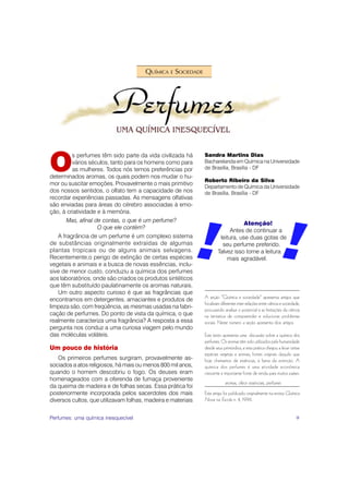 QUÍMICA E SOCIEDADE




O
         s perfumes têm sido parte da vida civilizada há      Sandra Martins Dias
         vários séculos, tanto para os homens como para       Bacharelanda em Química na Universidade
         as mulheres. Todos nós temos preferências por        de Brasília, Brasília - DF
determinados aromas, os quais podem nos mudar o hu-
                                                              Roberto Ribeiro da Silva
mor ou suscitar emoções. Provavelmente o mais primitivo
                                                              Departamento de Química da Universidade
dos nossos sentidos, o olfato tem a capacidade de nos         de Brasília, Brasília - DF
recordar experiências passadas. As mensagens olfativas
são enviadas para áreas do cérebro associadas à emo-
ção, à criatividade e à memória.
       Mas, afinal de contas, o que é um perfume?
                                                                                  Atenção!
                    O que ele contém?
                                                                            Antes de continuar a
   A fragrância de um perfume é um complexo sistema                    leitura, use duas gotas de
de substâncias originalmente extraídas de algumas                       seu perfume preferido.
plantas tropicais ou de alguns animais selvagens.                     Talvez isso torne a leitura
Recentemente,o perigo de extinção de certas espécies                      mais agradável.
vegetais e animais e a busca de novas essências, inclu-
sive de menor custo, conduziu a química dos perfumes
aos laboratórios, onde são criados os produtos sintéticos
que têm substituído paulatinamente os aromas naturais.
   Um outro aspecto curioso é que as fragrâncias que
encontramos em detergentes, amaciantes e produtos de          A seção “Química e sociedade” apresenta artigos que
                                                              focalizam diferentes inter-relações entre ciência e sociedade,
limpeza são, com freqüência, as mesmas usadas na fabri-
                                                              procurando analisar o potencial e as limitações da ciência
cação de perfumes. Do ponto de vista da química, o que        na tentativa de compreender e solucionar problemas
realmente caracteriza uma fragrância? A resposta a essa       sociais. Neste número a seção apresenta dois artigos.
pergunta nos conduz a uma curiosa viagem pelo mundo
das moléculas voláteis.                                       Este texto apresenta uma discussão sobre a química dos
                                                              perfumes. Os aromas têm sido utilizados pela humanidade
Um pouco de história                                          desde seus primórdios, e esta prática chegou a levar certas
                                                              espécies vegetais e animais, fontes originais daquilo que
   Os primeiros perfumes surgiram, provavelmente as-          hoje chamamos de essências, à beira da extinção. A
sociados a atos religiosos, há mais ou menos 800 mil anos,    química dos perfumes é uma atividade econômica
quando o homem descobriu o fogo. Os deuses eram               crescente e importante fonte de renda para muitos países.
homenageados com a oferenda de fumaça proveniente
                                                                           aromas, óleos essenciais, perfumes
da queima de madeira e de folhas secas. Essa prática foi
posteriormente incorporada pelos sacerdotes dos mais          Este artigo foi publicado originalmente na revista Química
diversos cultos, que utilizavam folhas, madeira e materiais   Nova na Escola n. 4, 1996.


Perfumes: uma química inesquecível                                                                                       9
 