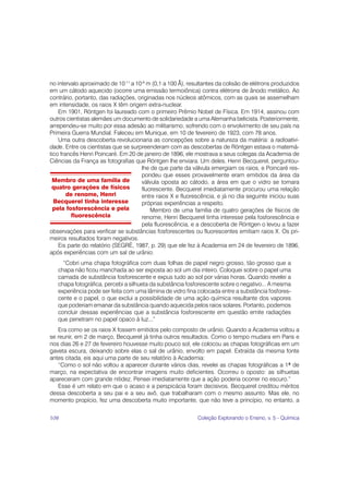 no intervalo aproximado de 10-11 a 10-8 m (0,1 a 100 Å), resultantes da colisão de elétrons produzidos
em um cátodo aquecido (ocorre uma emissão termoiônica) contra elétrons de ânodo metálico. Ao
contrário, portanto, das radiações, originadas nos núcleos atômicos, com as quais se assemelham
em intensidade, os raios X têm origem extra-nuclear.
    Em 1901, Röntgen foi laureado com o primeiro Prêmio Nobel de Física. Em 1914, assinou com
outros cientistas alemães um documento de solidariedade a uma Alemanha belicista. Posteriormente,
arrependeu-se muito por essa adesão ao militarismo, sofrendo com o envolvimento de seu país na
Primeira Guerra Mundial. Faleceu em Munique, em 10 de fevereiro de 1923, com 78 anos.
    Uma outra descoberta revolucionaria as concepções sobre a natureza da matéria: a radioativi-
dade. Entre os cientistas que se surpreenderam com as descobertas de Röntgen estava o matemá-
tico francês Henri Poincaré. Em 20 de janeiro de 1896, ele mostrava a seus colegas da Academia de
Ciências da França as fotografias que Röntgen lhe enviara. Um deles, Henri Becquerel, perguntou-
                                     lhe de que parte da válvula emergiam os raios, e Poincaré res-
                                     pondeu que esses provavelmente eram emitidos da área da
 Membro de uma família de            válvula oposta ao cátodo, a área em que o vidro se tornara
 quatro gerações de físicos          fluorescente. Becquerel imediatamente procurou uma relação
        de renome, Henri             entre raios X e fluorescência, e já no dia seguinte iniciou suas
  Becquerel tinha interesse          próprias experiências a respeito.
  pela fosforescência e pela             Membro de uma família de quatro gerações de físicos de
         fluorescência               renome, Henri Becquerel tinha interesse pela fosforescência e
                                     pela fluorescência, e a descoberta de Röntgen o levou a fazer
observações para verificar se substâncias fosforescentes ou fluorescentes emitiam raios X. Os pri-
meiros resultados foram negativos.
    Eis parte do relatório (SEGRÈ, 1987, p. 29) que ele fez à Academia em 24 de fevereiro de 1896,
após experiências com um sal de urânio:
     “Cobri uma chapa fotográfica com duas folhas de papel negro grosso, tão grosso que a
   chapa não ficou manchada ao ser exposta ao sol um dia inteiro. Coloquei sobre o papel uma
   camada de substância fosforescente e expus tudo ao sol por várias horas. Quando revelei a
   chapa fotográfica, percebi a silhueta da substância fosforescente sobre o negativo... A mesma
   experiência pode ser feita com uma lâmina de vidro fina colocada entre a substância fosfores-
   cente e o papel, o que exclui a possibilidade de uma ação química resultante dos vapores
   que poderiam emanar da substância quando aquecida pelos raios solares. Portanto, podemos
   concluir dessas experiências que a substância fosforescente em questão emite radiações
   que penetram no papel opaco à luz...”
   Era como se os raios X fossem emitidos pelo composto de urânio. Quando a Academia voltou a
se reunir, em 2 de março, Becquerel já tinha outros resultados. Como o tempo mudara em Paris e
nos dias 26 e 27 de fevereiro houvesse muito pouco sol, ele colocou as chapas fotográficas em um
gaveta escura, deixando sobre elas o sal de urânio, envolto em papel. Extraída da mesma fonte
antes citada, eis aqui uma parte de seu relatório à Academia:
   “Como o sol não voltou a aparecer durante vários dias, revelei as chapas fotográficas a 1º de
março, na expectativa de encontrar imagens muito deficientes. Ocorreu o oposto: as silhuetas
apareceram com grande nitidez. Pensei imediatamente que a ação poderia ocorrer no escuro.”
   Esse é um relato em que o acaso e a perspicácia foram decisivos. Becquerel creditou méritos
dessa descoberta a seu pai e a seu avô, que trabalharam com o mesmo assunto. Mas ele, no
momento propício, fez uma descoberta muito importante, que não teve a princípio, no entanto, a

108                                                         Coleção Explorando o Ensino, v. 5 - Química
 