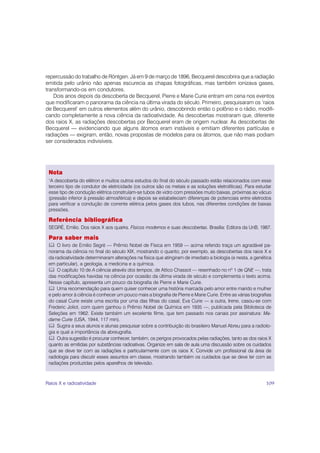 repercussão do trabalho de Röntgen. Já em 9 de março de 1896, Becquerel descobrira que a radiação
emitida pelo urânio não apenas escurecia as chapas fotográficas, mas também ionizava gases,
transformando-os em condutores.
    Dois anos depois da descoberta de Becquerel, Pierre e Marie Curie entram em cena nos eventos
que modificaram o panorama da ciência na última virada do século. Primeiro, pesquisaram os ‘raios
de Becquerel’ em outros elementos além do urânio, descobrindo então o polônio e o rádio, modifi-
cando completamente a nova ciência da radioatividade. As descobertas mostraram que, diferente
dos raios X, as radiações descobertas por Becquerel eram de origem nuclear. As descobertas de
Becquerel — evidenciando que alguns átomos eram instáveis e emitiam diferentes partículas e
radiações — exigiram, então, novas propostas de modelos para os átomos, que não mais podiam
ser considerados indivisíveis.




 Nota
 1
  A descoberta do elétron e muitos outros estudos do final do século passado estão relacionados com esse
 terceiro tipo de condutor de eletricidade (os outros são os metais e as soluções eletrolíticas). Para estudar
 esse tipo de condução elétrica construíam-se tubos de vidro com pressões muito baixas, próximas ao vácuo
 (pressão inferior à pressão atmosférica) e depois se estabeleciam diferenças de potenciais entre eletrodos
 para verificar a condução de corrente elétrica pelos gases dos tubos, nas diferentes condições de baixas
 pressões.

 Referência bibliográfica
 SEGRÈ, Emilio. Dos raios X aos quarks. Físicos modernos e suas descobertas. Brasília: Editora da UnB, 1987.

 Para saber mais
     O livro de Emilio Segrè — Prêmio Nobel de Física em 1959 — acima referido traça um agradável pa-
 norama da ciência no final do século XIX, mostrando o quanto, por exemplo, as descobertas dos raios X e
 da radioatividade determinaram alterações na física que atingiram de imediato a biologia (e nesta, a genética
 em particular), a geologia, a medicina e a química.
     O capítulo 10 de A ciência através dos tempos, de Attico Chassot — resenhado no nº 1 de QNE —, trata
 das modificações havidas na ciência por ocasião da última virada de século e complementa o texto acima.
 Nesse capítulo, apresenta um pouco da biografia de Pierre e Marie Curie.
     Uma recomendação para quem quiser conhecer uma história marcada pelo amor entre marido e mulher
 e pelo amor à ciência é conhecer um pouco mais a biografia de Pierre e Marie Curie. Entre as várias biografias
 do casal Curie existe uma escrita por uma das filhas do casal, Eva Curie — a outra, Irene, casou-se com
 Frederic Joliot, com quem ganhou o Prêmio Nobel de Química em 1935 —, publicada pela Biblioteca de
 Seleções em 1962. Existe também um excelente filme, que tem passado nos canais por assinatura: Ma-
 dame Curie (USA, 1944, 117 min).
     Sugira a seus alunos e alunas pesquisar sobre a contribuição do brasileiro Manuel Abreu para a radiolo-
 gia e qual a importância da abreugrafia.
     Outra sugestão é procurar conhecer, também, os perigos provocados pelas radiações, tanto as dos raios X
 quanto as emitidas por substâncias radioativas. Organize em sala de aula uma discussão sobre os cuidados
 que se deve ter com as radiações e particularmente com os raios X. Convide um profissional da área de
 radiologia para discutir esses assuntos em classe, mostrando também os cuidados que se deve ter com as
 radiações produzidas pelos aparelhos de televisão.



Raios X e radioatividade                                                                                    109
 