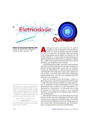 A
Maria da Conceição Marinho Oki                                          energia constitui um assunto de grande
Instituto de Química da Universidade                                   importância nas sociedades contemporâneas,
Federal da Bahia, Salvador - BA                                        sendo um tema de grande interesse veiculado
                                                             em todos os meios de comunicação. Define-se energia
                                                             como a capacidade que os objetos ou sistemas têm de
                                                             realizar trabalho ou “o que se deve fornecer/retirar de um
                                                             sistema material para transformá-lo ou deslocá-lo” (Debeir
                                                             et al., 1993). Essa segunda definição expressa a grande
                                                             abstração que caracteriza esse conceito.
                                                                 A manifestação da energia, no entanto, pode acontecer
                                                             associada a diversos fenômenos concretos, levando-a a
                                                             assumir variados significados, como calor, luz, trabalho,
                                                             movimento, eletricidade etc. Muitas dessas diferentes
                                                             manifestações de energia foram observadas desde tem-
                                                             pos remotos, mas esses fenômenos eram considerados
                                                             independentemente, uma vez que a relação entre eles
                                                             não havia sido formulada.
                                                                 Entre as inúmeras formas de energia, o calor e a
                                                             eletricidade foram certamente de grande importância para
                                                             o desenvolvimento técnico-científico ao longo dos tem-
                                                             pos. A revolução industrial, responsável por uma maior
Este artigo destaca a importância da energia elétrica no     aproximação entre a ciência e o sistema produtivo, fun-
desenvolvimento das sociedades humanas e nas suas            damenta-se, inicialmente, na utilização da energia
relações. De modo resumido, é apresentada a trajetória       produzida por máquinas a vapor e, num segundo
que levou à compreensão da eletricidade e à sua utilização
                                                             momento, na tecnologia que foi desenvolvida a partir do
na descoberta de novos elementos químicos, bem como
a contribuição dos estudos do fenômeno elétrico para         uso da eletricidade.
uma maior aproximação entre a química e a física.                A sociedade moderna é muito dependente da energia
                                                             elétrica, que tem inúmeras aplicações: iluminação, aque-
       energia, eletricidade, descoberta de novos
                                                             cimento, comunicação etc. A transformação no modo de
                    elementos químicos
                                                             vida da nossa sociedade foi fruto da tecnologia desenvol-
Este artigo foi publicado originalmente na revista Química   vida a partir das inúmeras pesquisas que contribuíram
Nova na Escola n. 12, 2000.                                  para a compreensão da natureza da eletricidade.

110                                                                          Coleção Explorando o Ensino, v. 5 - Química
 
