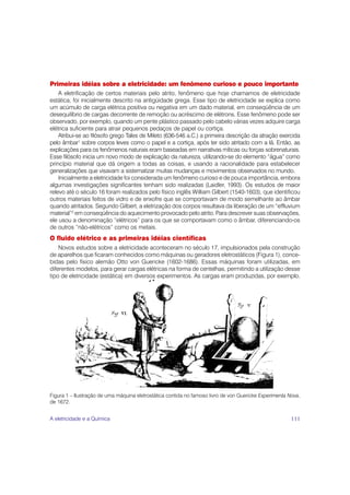 Primeiras idéias sobre a eletricidade: um fenômeno curioso e pouco importante
    A eletrificação de certos materiais pelo atrito, fenômeno que hoje chamamos de eletricidade
estática, foi inicialmente descrito na antigüidade grega. Esse tipo de eletricidade se explica como
um acúmulo de carga elétrica positiva ou negativa em um dado material, em conseqüência de um
desequilíbrio de cargas decorrente de remoção ou acréscimo de elétrons. Esse fenômeno pode ser
observado, por exemplo, quando um pente plástico passado pelo cabelo várias vezes adquire carga
elétrica suficiente para atrair pequenos pedaços de papel ou cortiça.
    Atribui-se ao filósofo grego Tales de Mileto (636-546 a.C.) a primeira descrição da atração exercida
pelo âmbar1 sobre corpos leves como o papel e a cortiça, após ter sido atritado com a lã. Então, as
explicações para os fenômenos naturais eram baseadas em narrativas míticas ou forças sobrenaturais.
Esse filósofo inicia um novo modo de explicação da natureza, utilizando-se do elemento “água” como
princípio material que dá origem a todas as coisas, e usando a racionalidade para estabelecer
generalizações que visavam a sistematizar muitas mudanças e movimentos observados no mundo.
    Inicialmente a eletricidade foi considerada um fenômeno curioso e de pouca importância, embora
algumas investigações significantes tenham sido realizadas (Laidler, 1993). Os estudos de maior
relevo até o século 16 foram realizados pelo físico inglês William Gilbert (1540-1603), que identificou
outros materiais feitos de vidro e de enxofre que se comportavam de modo semelhante ao âmbar
quando atritados. Segundo Gilbert, a eletrização dos corpos resultava da liberação de um “effluvium
material”2 em conseqüência do aquecimento provocado pelo atrito. Para descrever suas observações,
ele usou a denominação “elétricos” para os que se comportavam como o âmbar, diferenciando-os
de outros “não-elétricos” como os metais.
O fluido elétrico e as primeiras idéias científicas
    Novos estudos sobre a eletricidade aconteceram no século 17, impulsionados pela construção
de aparelhos que ficaram conhecidos como máquinas ou geradores eletrostáticos (Figura 1), conce-
bidas pelo físico alemão Otto von Guericke (1602-1686). Essas máquinas foram utilizadas, em
diferentes modelos, para gerar cargas elétricas na forma de centelhas, permitindo a utilização desse
tipo de eletricidade (estática) em diversos experimentos. As cargas eram produzidas, por exemplo,




Figura 1 – Ilustração de uma máquina eletrostática contida no famoso livro de von Guericke Experimenta Nova,
de 1672.


A eletricidade e a Química                                                                              111
 