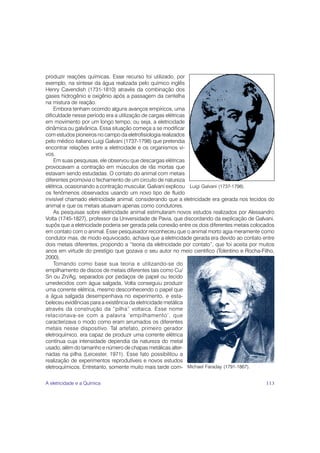 produzir reações químicas. Esse recurso foi utilizado, por
exemplo, na síntese da água realizada pelo químico inglês
Henry Cavendish (1731-1810) através da combinação dos
gases hidrogênio e oxigênio após a passagem da centelha
na mistura de reação.
    Embora tenham ocorrido alguns avanços empíricos, uma
dificuldade nesse período era a utilização de cargas elétricas
em movimento por um longo tempo, ou seja, a eletricidade
dinâmica ou galvânica. Essa situação começa a se modificar
com estudos pioneiros no campo da eletrofisiologia realizados
pelo médico italiano Luigi Galvani (1737-1798) que pretendia
encontrar relações entre a eletricidade e os organismos vi-
vos.
    Em suas pesquisas, ele observou que descargas elétricas
provocavam a contração em músculos de rãs mortas que
estavam sendo estudadas. O contato do animal com metais
diferentes promovia o fechamento de um circuito de natureza
elétrica, ocasionando a contração muscular. Galvani explicou Luigi Galvani (1737-1798).
os fenômenos observados usando um novo tipo de fluido
invisível chamado eletricidade animal, considerando que a eletricidade era gerada nos tecidos do
animal e que os metais atuavam apenas como condutores.
    As pesquisas sobre eletricidade animal estimularam novos estudos realizados por Alessandro
Volta (1745-1827), professor da Universidade de Pavia, que discordando da explicação de Galvani,
supôs que a eletricidade poderia ser gerada pela conexão entre os dois diferentes metais colocados
em contato com o animal. Esse pesquisador reconheceu que o animal morto agia meramente como
condutor mas, de modo equivocado, achava que a eletricidade gerada era devido ao contato entre
dois metais diferentes, propondo a “teoria da eletricidade por contato”, que foi aceita por muitos
anos em virtude do prestígio que gozava o seu autor no meio cientifico (Tolentino e Rocha-Filho,
2000).
    Tomando como base sua teoria e utilizando-se do
empilhamento de discos de metais diferentes tais como Cu/
Sn ou Zn/Ag, separados por pedaços de papel ou tecido
umedecidos com água salgada, Volta conseguiu produzir
uma corrente elétrica, mesmo desconhecendo o papel que
a água salgada desempenhava no experimento, e esta-
beleceu evidências para a existência da eletricidade metálica
através da construção da “pilha” voltaica. Esse nome
relacionava-se com a palavra ‘empilhamento’, que
caracterizava o modo como eram arrumados os diferentes
metais nesse dispositivo. Tal artefato, primeiro gerador
eletroquímico, era capaz de produzir uma corrente elétrica
contínua cuja intensidade dependia da natureza do metal
usado, além do tamanho e número de chapas metálicas alter-
nadas na pilha (Leicester, 1971). Esse fato possibilitou a
realização de experimentos reprodutíveis e novos estudos
eletroquímicos. Entretanto, somente muito mais tarde com- Michael Faraday (1791-1867).

A eletricidade e a Química                                                                    113
 