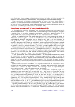 preendeu-se que nesses equipamentos estava ocorrendo uma reação química e que a energia
liberada quando o processo químico acontecia se manifestava na forma de corrente elétrica.
    Mesmo tendo neste período sido vitoriosas as idéias de Volta em detrimento das de Galvani, a
existência da eletricidade animal foi posteriormente reconhecida e a sua contribuição marcou a
ciência; nomes como galvanismo, célula galvânica, galvanômetro ou ferro galvanizado são ainda
hoje usados nas publicações sobre esse assunto (Laidler, 1998).
Eletricidade: um novo meio de investigação da matéria
     A divulgação dos resultados obtidos por Volta estimulou a realização de novos experimentos
utilizando a “pilha elétrica” e o uso da eletricidade para a decomposição da água nos gases hidrogênio
e oxigênio, o que foi feito pelos amigos Anthony Carlisle (1768-1840) e William Nicholson (1753-
1815), contribuindo para o aperfeiçoamento de um novo método de análise: a eletrólise.
     Apesar do grande interesse que despertavam os fenômenos elétricos e das tentativas de
elaborações teóricas surgidas, a natureza da eletricidade não estava esclarecida. Muitos cientistas
interessaram-se por esses fenômenos, entre os quais Humphry Davy (1778-1829), professor da
Instituição Real de Londres, que fundamentava seus estudos na hipótese de que as transformações
químicas e elétricas eram produzidas por uma mesma causa: a força resultante da atração e repulsão
entre cargas elétricas. Nesse período começavam a ser realizados alguns experimentos que
apontavam na direção de uma natureza elétrica da matéria, considerada ainda como uma hipótese.
     Utilizando a eletricidade como um novo meio de estudo da matéria, Davy decompôs em 1807 a
potassa e a soda (álcalis cáusticos) fundidas. Esses experimentos levaram à descoberta do potás-
sio e do sódio, metais que não tinham ainda sido isolados, principalmente, devido à alta reatividade
química que os caracteriza. Em 1808, fazendo uso ainda do método eletroquímico, esse cientista
obteve também o magnésio, o cálcio, o estrôncio e o bário (Aaron, 1984).
     A partir desse período, essa forma de energia passou a ser usada para cindir espécies químicas
até então difíceis de serem decompostas, iniciando uma grande transformação na química. Na
segunda metade do século 18, grandes modificações teóricas haviam sido introduzidas na química
graças ao importante trabalho de Antoine Laurent Lavoisier (1743-1794), que conseguiu derrubar a
teoria do flogístico e reconhecer o hidrogênio e o oxigênio como elementos químicos formadores da
água.
     Muitas tentativas passaram a ser feitas para se justificar a formação de compostos químicos
considerando-se a interação entre cargas positivas e negativas, que nesse período supunha-se
existirem nas substâncias. As forças existentes entre tais cargas seriam as responsáveis pelas
combinações químicas e foram chamadas de forças de afinidade.
     Para explicar os fenômenos, o químico sueco Jöns Jacob Berzelius (1779-1848) propôs uma
teoria elétrica para as reações químicas de acordo com a qual os átomos formadores de cada
elemento possuíam uma carga elétrica e polaridade definida. Classificou os elementos de acordo
com sua polaridade e ordem crescente de carga. Do seu ponto de vista, a combinação química
consistia na atração dos corpúsculos de cargas opostas e na neutralização da eletricidade com
liberação de calor entre os pólos opostos (Rheinboldt, 1995). Átomos com um mesmo tipo de carga
elétrica não podiam se combinar e, portanto, não seria possível a existência de moléculas diatômicas
homonucleares como H2, O2, N2, Cl2. Essa teoria eletroquímica constituiu a base teórica do sistema
dualístico proposto por Berzelius, e influenciou a produção científica da química no século 19.
     As pesquisas realizadas por Berzelius relacionadas ao uso de corrente elétrica para produzir
transformações químicas ajudaram o químico e físico inglês Michael Faraday (1791-1867) a encontrar
relações de proporcionalidade entre a quantidade de matéria decomposta e a quantidade de eletri-


114                                                         Coleção Explorando o Ensino, v. 5 - Química
 