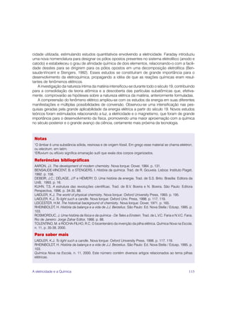 cidade utilizada, estimulando estudos quantitativos envolvendo a eletricidade. Faraday introduziu
uma nova nomenclatura para designar os pólos opostos presentes no sistema eletrolítico (anodo e
catodo) e estabeleceu o grau de afinidade química de dois elementos, relacionando-o com a facili-
dade desstes para se dirigirem para os pólos opostos em uma decomposição eletrolítica (Ben-
saude-Vincent e Stengers, 1992). Esses estudos se constituíram de grande importância para o
desenvolvimento da eletroquímica, propagando a idéia de que as reações químicas eram resul-
tantes de fenômenos elétricos.
   A investigação da natureza íntima da matéria intensificou-se durante todo o século 19, contribuindo
para a consolidação da teoria atômica e a descoberta das partículas subatômicas que, efetiva-
mente, comprovarão as hipóteses sobre a natureza elétrica da matéria, anteriormente formuladas.
   A compreensão do fenômeno elétrico ampliou-se com os estudos da energia em suas diferentes
manifestações e múltiplas possibilidades de conversão. Observou-se uma intensificação nas pes-
quisas geradas pela grande aplicabilidade da energia elétrica a partir do século 19. Novos estudos
teóricos foram estimulados relacionando a luz, a eletricidade e o magnetismo, que foram de grande
importância para o desenvolvimento da física, promovendo uma maior aproximação com a química
no século posterior e o grande avanço da ciência, certamente mais próxima da tecnologia.



 Notas
 1
  O âmbar é uma substância sólida, resinosa e de origem fóssil. Em grego esse material se chama elektron,
 ou electrum, em latim.
 2
  Effluvium ou eflúvio significa emanação sutil que exala dos corpos organizados.

 Referências bibliográficas
 AARON, J.I. The development of modern chemistry. Nova Iorque: Dover, 1984. p. 131.
 BENSAUDE-VINCENT, B. e STENGERS, I. História da química. Trad. de R. Gouveia. Lisboa: Instituto Piaget,
 1992. p. 158.
 DEBEIR, J.C.; DÉLAGE, J.P e HÉMERY, D. Uma história da energia. Trad. de S.S. Brito. Brasília: Editora da
                            .
 UnB, 1993. p. 16.
 KUHN, T.S. A estrutura das revoluções científicas, Trad. de B.V. Boeira e N. Boeira. São Paulo: Editora
 Perspectiva, 1996. p. 34-35, 88.
 LAIDLER, K.J. The world of physical chemistry. Nova Iorque: Oxford University Press, 1993. p. 195.
 LAIDLER, K.J. To light such a candle. Nova Iorque: Oxford Univ. Press, 1998. p. 117, 119.
 LEICESTER, H.M. The historical background of chemistry. Nova Iorque: Dover, 1971. p. 165.
 RHEINBOLDT, H. História da balança e a vida de J.J. Berzelius. São Paulo: Ed. Nova Stella / Edusp, 1995. p.
 103.
 ROSMORDUC, J. Uma história da física e da química - De Tales a Einstein. Trad. de L.V.C. Faria e N.V.C. Faria.
 Rio de Janeiro: Jorge Zahar Editor, 1988. p. 88.
 TOLENTINO, M. e ROCHA-FILHO, R.C. O bicentenário da invenção da pilha elétrica. Química Nova na Escola,
 n. 11, p. 35-39, 2000.

 Para saber mais
 LAIDLER, K.J. To light such a candle. Nova Iorque: Oxford University Press, 1998. p. 117, 119.
 RHEINBOLDT, H. História da balança e a vida de J.J. Berzelius. São Paulo: Ed. Nova Stella / Edusp, 1995. p.
 103.
 Química Nova na Escola, n. 11, 2000. Este número contém diversos artigos relacionados ao tema pilhas
 elétricas.



A eletricidade e a Química                                                                                  115
 
