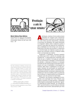 Destilação:
                                                           a arte de
                                                      “extrair virtudes”


                                                               A
Maria Helena Roxo Beltran                                                lambiques, retortas e fornos estão sempre
Pesquisadora em regime de pós-doutora-                                   presentes em imagens para caracterizar
mento junto ao CESIMA da Pontifícia                                      alquimistas e químicos em seus laborató-
Universidade Católica de São Paulo, São                        rios. Isso indica que tais instrumentos, utilizados
Paulo - SP
                                                               no processo de destilação, têm papel destacado
                                                               no imaginário relativo tanto à alquimia quanto à
                                                               química. Essa idéia não deixa de ter fundamento,
                                                               pois a destilação há muito tempo vem sendo uti-
                                                               lizada tanto nas artes que envolvem o tratamento
                                                               e a transformação de materiais quanto por estu-
                                                               diosos que buscavam afirmar ou elaborar idéias
                                                               sobre a composição da matéria.
                                                                    Atualmente, a destilação, processo baseado
                                                               nas diferenças entre o pontos de ebulição das
                                                               substâncias, é adequadamente explicada pela
                                                               idéia de que a matéria é formada por partículas
                                                               que se movimentam e interagem. O fracionamento
                                                               do petróleo, a obtenção de álcoois e a extração
                                                               de essências são apenas alguns exemplos de pro-
Este artigo dá destaque à destilação, uma técnica muito        cessos em que a destilação é empregada na
antiga e ainda hoje importante nas indústrias e laboratórios   indústria. Além disso, a destilação é um dos prin-
químicos. A destilação também é um tópico muito                cipais métodos de purificação de substâncias
presente nos programas de cursos de nível médio, embora        utilizados em laboratório. Assim, a importância des-
seja raro professoras e professores discutirem a história      se processo tão bem conhecido e claramente inter-
desse processo químico. São apresentadas algumas idéias        pretado por meio de modelos sobre as partículas
atuais sobre as origens e o desenvolvimento do processo        que constituem a matéria justifica sua inclusão em
de destilação, além de algumas concepções acerca desse         qualquer curso de química de nível médio.
processo elaboradas em diferentes épocas até o século
                                                                    Entretanto, nem sempre a destilação foi consi-
XVI e aspectos relativos a sua utilização, especialmente
na obtenção de medicamentos.                                   derada uma operação tão trivial. Desde suas
                                                               origens e durante um longo período, a destilação
       destilação: prováveis origens, concepções               estaria ligada à preparação de poderosas ‘águas’
       até o século XVI, utilização do processo                e à obtenção da ‘pedra filosofal’, do maravilhoso
Este artigo foi publicado originalmente na revista Química     ‘elixir’ que promoveria a cura de todas as doenças
Nova na Escola n. 4, 1996.                                     dos metais e dos homens. Seria também por meio


116                                                                     Coleção Explorando o Ensino, v. 5 - Química
 