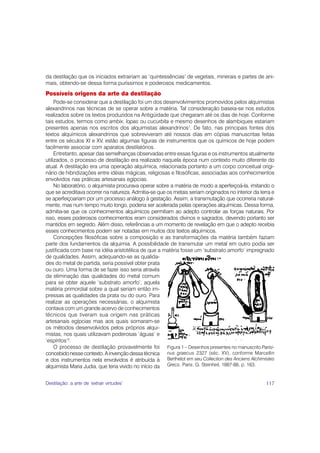 da destilação que os iniciados extrairiam as ‘quintessências’ de vegetais, minerais e partes de ani-
mais, obtendo-se dessa forma puríssimos e poderosos medicamentos.
Possíveis origens da arte da destilação
     Pode-se considerar que a destilação foi um dos desenvolvimentos promovidos pelos alquimistas
alexandrinos nas técnicas de se operar sobre a matéria. Tal consideração baseia-se nos estudos
realizados sobre os textos produzidos na Antigüidade que chegaram até os dias de hoje. Conforme
tais estudos, termos como ambix, lopas ou cucurbita e mesmo desenhos de alambiques estariam
presentes apenas nos escritos dos alquimistas alexandrinos1. De fato, nas principais fontes dos
textos alquímicos alexandrinos que sobreviveram até nossos dias em cópias manuscritas feitas
entre os séculos XI e XV, estão algumas figuras de instrumentos que os químicos de hoje podem
facilmente associar com aparatos destilatórios.
     Entretanto, apesar das semelhanças observadas entre essas figuras e os instrumentos atualmente
utilizados, o processo de destilação era realizado naquela época num contexto muito diferente do
atual. A destilação era uma operação alquímica, relacionada portanto a um corpo conceitual origi-
nário de hibridizações entre idéias mágicas, religiosas e filosóficas, associadas aos conhecimentos
envolvidos nas práticas artesanais egípcias.
     No laboratório, o alquimista procurava operar sobre a matéria de modo a aperfeiçoá-la, imitando o
que se acreditava ocorrer na natureza. Admitia-se que os metais seriam originados no interior da terra e
se aperfeiçoariam por um processo análogo à gestação. Assim, a transmutação que ocorreria natural-
mente, mas num tempo muito longo, poderia ser acelerada pelas operações alquímicas. Dessa forma,
admitia-se que os conhecimentos alquímicos permitiam ao adepto controlar as forças naturais. Por
isso, esses poderosos conhecimentos eram considerados divinos e sagrados, devendo portanto ser
mantidos em segredo. Além disso, referências a um momento de revelação em que o adepto recebia
esses conhecimentos podem ser notadas em muitos dos textos alquímicos.
     Concepções filosóficas sobre a composição e as transformações da matéria também faziam
parte dos fundamentos da alquimia. A possibilidade de transmutar um metal em outro podia ser
justificada com base na idéia aristotélica de que a matéria fosse um ‘substrato amorfo’ impregnado
de qualidades. Assim, adequando-se as qualida-
des do metal de partida, seria possível obter prata
ou ouro. Uma forma de se fazer isso seria através
da eliminação das qualidades do metal comum
para se obter aquele ‘substrato amorfo’, aquela
matéria primordial sobre a qual seriam então im-
pressas as qualidades da prata ou do ouro. Para
realizar as operações necessárias, o alquimista
contava com um grande acervo de conhecimentos
técnicos que tiveram sua origem nas práticas
artesanais egípcias mas aos quais somaram-se
os métodos desenvolvidos pelos próprios alqui-
mistas, nos quais utilizavam poderosas ‘águas’ e
‘espíritos’2.
     O processo de destilação provavelmente foi Figura 1 – Desenhos presentes no manuscrito Parisi-
concebido nesse contexto. A invenção dessa técnica nus graecus 2327 (séc. XV), conforme Marcellin
e dos instrumentos nela envolvidos é atribuída à Berthelot em seu Collection des Anciens Alchimistes
alquimista Maria Judia, que teria vivido no início da Grecs. Paris: G. Steinheil, 1887-88, p. 163.


Destilação: a arte de ‘extrair virtudes’                                                            117
 
