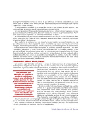 de origem animal como incenso, na crença de que a fumaça com cheiro adocicado levaria suas
preces para os deuses. Daí o termo ‘perfume’ originar-se das palavras latinas per (que significa
origem de) e fumare (fumaça).
    O passo seguinte na evolução do emprego dos aromas foi sua apropriação pelas pessoas, para
o uso particular, algo que provavelmente aconteceu entre os egípcios.
    Um avanço posterior foi a descoberta de que certas flores e outros materiais vegetais e animais,
quando imersos em gordura ou óleo, deixavam nestes uma parte de seu princípio odorífero. Assim
eram fabricados os ungüentos e os perfumes mencionados na Bíblia.
    A arte de extração de perfumes foi bastante aprimorada pelos árabes há cerca de mil anos. Eles
faziam essas extrações a partir de flores maceradas, geralmente em água, obtendo ‘água de rosas’
e ‘água de violetas’, dentre outras.
    Com o advento do cristianismo, o uso dos perfumes como aditivo ao corpo foi banido, uma vez
que estava associado a rituais pagãos. Os árabes, no entanto, cuja religião não impunha as mesmas
restrições, foram os responsáveis pela perpetuação de seu uso. O ressurgimento da perfumaria no
Ocidente deveu-se aos mercadores que viajavam às Índias em busca de especiarias. Uma outra
contribuição significativa foi a das Cruzadas: retornando à Europa, os cruzados trouxeram toda a
arte e a habilidade da perfumaria oriental, além de informações relacionadas às fontes de gomas,
óleos e substâncias odoríferas exóticas como jasmim, ilangue-ilangue, almíscar e sândalo. Já no
final do século XIII, Paris tornara-se a capital mundial do perfume. Até hoje, muitos dos melhores
perfumes provêm da França. Já as águas de colônia clássicas têm menos de 200 anos, sendo
originárias da cidade de Colônia, na Alemanha.
Componentes básicos de um perfume
    Um perfume é, por definição, um material — porção de matéria com mais de uma substância. A
análise química dos perfumes mostra que eles são uma complexa mistura de compostos orgânicos
denominada fragrância (odores básicos). Inicialmente, as fragrâncias eram classificadas de acordo
                                    com sua origem. Por exemplo: a fragrância floral consistia no
                                    óleo obtido de flores tais como a rosa, jasmim, lilás etc. A
      Um perfume é, por             fragrância verde era constituída de óleos extraídos de árvores e
  definição, um material —          arbustos, como o eucalipto, o pinho, o citrus, a alfazema, a
   porção de matéria com            cânfora etc. A fragrância animal consistia em óleos obtidos a
 mais de uma substância. A          partir do veado almiscareiro (almíscar), do gato de algália
  análise química dos per-          (algália), do castor (castóreo) etc. A fragrância amadeirada
 fumes mostra que eles são          continha extratos de raízes, de cascas de árvores e de troncos,
  uma complexa mistura de           como por exemplo, do cedro e do sândalo.
    compostos orgânicos                 O sistema moderno de classificação das fragrâncias engloba
   denominada fragrância            um total de 14 grupos, organizados segundo a volatilidade de
      (odores básicos).             seus componentes: cítrica (limão), lavanda, ervas (hortelã),
Inicialmente, as fragrâncias        aldeídica, verde (jacinto), frutas (pêssego), florais (jasmim),
    eram classificadas de           especiarias (cravo), madeira (sândalo), couro (resina de
   acordo com sua origem            vidoeiro), animal (algália), almíscar, âmbar (incenso) e baunilha.
                                    A Fig. 1 classifica essas fragrâncias segundo sua volatilidade.
    Os perfumes têm em sua composição uma combinação de fragrâncias distribuídas segundo o
que os perfumistas denominam de notas de um perfume. Assim, um bom perfume possui três notas:
    Nota superior (ou cabeça do perfume): é a parte mais volátil do perfume e a que detectamos
primeiro, geralmente nos primeiros 15 minutos de evaporação.


10                                                          Coleção Explorando o Ensino, v. 5 - Química
 