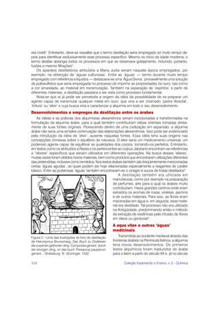 era cristã3. Entretanto, deve-se ressaltar que o termo destilação seria empregado só muito tempo de-
pois para identificar exclusivamente esse processo específico. Mesmo no início da idade moderna, o
termo destilar abrangia todos os processos em que se observava gotejamento, incluindo, portanto,
fusões e mesmo filtrações4.
     Os aparatos destilatórios atribuídos a Maria Judia seriam naquela época empregados, por
exemplo, na obtenção de ‘águas sulfurosas’. Entre as ‘águas’ — termo durante muito tempo
empregado com referência a líquidos — destacava-se uma ‘Água Divina’, provavelmente uma solução
de polissulfetos que seria empregada no processo de imprimir as propriedades do ouro, tais como
a cor amarelada, ao material em transmutação. Também na separação de ‘espíritos’ a partir de
diferentes materiais, a destilação passaria a ser vista como processo fundamental.
     Nota-se que aí já pode ser percebida a origem da idéia da possibilidade de se preparar um
agente capaz de transmutar qualquer metal em ouro, que viria a ser chamado ‘pedra filosofal’,
‘tintura’ ou ‘elixir’ e cuja busca viria a caracterizar a alquimia em todo o seu desenvolvimento.
Desenvolvimentos e empregos da destilação entre os árabes
   As idéias e as práticas dos alquimistas alexandrinos seriam incorporadas e transformadas na
formulação da alquimia árabe, para a qual também contribuíram idéias orientais tomadas direta-
mente de suas fontes originais. Florescendo dentro de uma civilização em expansão, a alquimia
árabe não seria uma simples continuação das elaborações alexandrinas. Isso pode ser evidenciado
pela introdução da idéia de ‘elixir’, ausente naquelas fontes. Essa idéia teria suas origens nas
concepções chinesas sobre o equilíbrio da natureza. O elixir seria um medicamento universal, um
poderoso agente capaz de equilibrar as qualidades dos corpos, tornando-os perfeitos. Entretanto,
em textos como os atribuídos a Razes e os pertencentes ao corpus Jabiriano encontram-se referências
a “elixires” específicos que seriam utilizados em diferentes operações. Na busca desses ‘elixires’,
muitas vezes foram obtidos novos materiais, bem como produtos que encontraram utilizações diferentes
das pretendidas, inclusive como remédios. Nos textos árabes também são freqüentemente mencionadas
certas ‘águas agudas’, as quais podem ser hoje relacionadas especialmente a reagentes de caráter
básico. Entre as poderosas ‘águas’ também encontravam-se o vinagre e sucos de frutas destilados5.
                                                          A destilação também era utilizada em
                                                     manufaturas, como por exemplo na preparação
                                                     de perfumes, arte para a qual os árabes muito
                                                     contribuíram. Havia grandes centros onde eram
                                                     extraídos os aromas de rosas, violetas, jasmins
                                                     e de outros materiais. Para isso, as flores eram
                                                     maceradas em água e, em seguida, esse mate-
                                                     rial era destilado. Tal processo não era utilizado
                                                     na Antigüidade, predominando então o método
                                                     de extração de essências pela infusão de flores
                                                     em óleos ou gorduras6.
                                                        A aqua vitae e outras ‘águas’
                                                        medicinais
Figura 2 – Uma das ilustrações do livro de destilação       Transmitida ao ocidente medieval através das
de Hieronymus Brunschwig, Das Buch zu Distilieren       fronteiras árabes na Península Ibérica, a alquimia
die zusamen gethonen ding: Composita genant: durch      teria novos desenvolvimentos. Os primeiros
die einzigen ding, vn das buch Thesaurus pauperum       textos alquímicos foram traduzidos do árabe
genant... Strassburg: B. Grüninger, 1532.               para o latim a partir do século XII e, já no século

118                                                            Coleção Explorando o Ensino, v. 5 - Química
 
