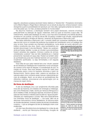 seguinte, estudiosos europeus escreviam textos relativos à “Grande Arte”. Pensadores renomados
como Alberto Magno e Roger Bacon dedicaram-se ao estudo da alquimia, embora tivessem visões
divergentes quanto à possibilidade de reproduzir, por meio dela, operações próprias da natureza —
uma discussão que, no mais, já estava presente no mundo árabe7.
    Na alquimia medieval, a destilação também teria papel destacado, estando envolvida
particularmente na obtenção de ‘águas’ medicinais, entre as quais se encontra a aqua vitae. Tal
medicamento, obtido pela destilação do vinho, e que hoje seria considerado uma bebida alcoólica,
já estava em uso quando, ao final do século XIII, se passou a exaltar suas virtudes, especialmente
nas obras atribuídas a Arnaldo de Vilanova, Johannes de Rupescissa e Raimundo Lulio8.
    Nos textos atribuídos a Raimundo Lulio, o produto obtido por sucessivas destilações da aqua
vitae era tido como um remédio tão poderoso que poderia ser considerado como um análogo dos
céus na terra. Esse remédio era chamado quintessência, numa alusão ao quinto elemento aris-
totélico constituinte dos céus. Assim, essa quintessência era
também denominada “o céu dos filósofos”. Nesse ‘céu’ poderiam
ainda ser fixadas ‘estrelas’, ou seja, as ‘virtudes’ que se acreditava
fossem extraídas dos vegetais, minerais e partes de animais
considerados curativos9. Isso era feito destilando-se o material
previamente macerado em aqua vitae. Podiam-se também obter
as quintessências puras dos materiais fazendo com que fossem
inicialmente ‘putrificados’, ou seja, fermentados, e em seguida
destilados.
    Essa idéia de que cada material teria uma ‘virtude’ passível
de ser extraída por destilação tem fundamento numa concepção
do universo como rede de relações. A consideração de que, na
criação do mundo, Deus teria deixado marcas em cada coisa
encontrada sobre a terra foi bastante difundida a partir do
Renascimento. Dentro dessa visão, caberia ao estudioso da
natureza saber como conhecer essas marcas e relacioná-las por
meio de analogias. Assim, ao se extrair as quintessências dos
diferentes materiais, procurava-se uma aproximação com as
marcas de origem divina.
Os livros de destilação
     A arte da destilação viria a ser amplamente difundida pela
nova arte da imprensa. Em tratados de mineração e metalurgia,
tais como Pirotechnia (1540), escrito por Vanoccio Biringuccio e
De re metallica (1556), de Georgius Agricola, encontram-se descri-
ções de instrumentos e métodos para se obter as “águas de partir”
utilizadas por metalurgistas e ourives. Mas seria especialmente
nos chamados ‘livros de destilação’ — nos quais, além de se
descrever instrumentos e fornos destilatórios, se discorria sobre
as virtudes das plantas, minerais e partes de animais considerados
curativos — que as vantagens da arte da destilação viriam a ser        Figura 3 – Trecho extraído da tradução
enaltecidas.                                                           inglesa de 1530 do Liber de arte
                                                                       distillandi...de Hieronymus Brunschwig,
     Um dos mais difundidos livros de destilação foi o Liber de arte   reproduzido a partir da edição facsimi-
distillandi..., escrito por Hieronymus Brunschwig, cirurgião de        lar citada.


Destilação: a arte de ‘extrair virtudes’                                                                 119
 