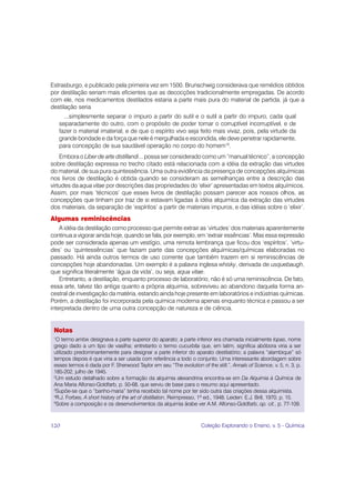 Estrasburgo, e publicado pela primeira vez em 1500. Brunschwig considerava que remédios obtidos
por destilação seriam mais eficientes que as decocções tradicionalmente empregadas. De acordo
com ele, nos medicamentos destilados estaria a parte mais pura do material de partida, já que a
destilação seria
       ...simplesmente separar o impuro a partir do sutil e o sutil a partir do impuro, cada qual
     separadamente do outro, com o propósito de poder tornar o corruptível incorruptível, e de
     fazer o material imaterial, e de que o espírito vivo seja feito mais vivaz, pois, pela virtude da
     grande bondade e da força que nele é mergulhada e escondida, ele deve penetrar rapidamente,
     para concepção de sua saudável operação no corpo do homem10.
    Embora o Liber de arte distillandi... possa ser considerado como um “manual técnico”, a concepção
sobre destilação expressa no trecho citado está relacionada com a idéia da extração das virtudes
do material, de sua pura quintessência. Uma outra evidência da presença de concepções alquímicas
nos livros de destilação é obtida quando se consideram as semelhanças entre a descrição das
virtudes da aqua vitae por descrições das propriedades do ‘elixir’ apresentadas em textos alquímicos.
Assim, por mais ‘técnicos’ que esses livros de destilação possam parecer aos nossos olhos, as
concepções que tinham por traz de si estavam ligadas à idéia alquimíca da extração das virtudes
dos materiais, da separação de ‘espíritos’ a partir de materiais impuros, e das idéias sobre o ‘elixir’.
Algumas reminiscências
    A idéia da destilação como processo que permite extrair as ‘virtudes’ dos materiais aparentemente
continua a vigorar ainda hoje, quando se fala, por exemplo, em ‘extrair essências’. Mas essa expressão
pode ser considerada apenas um vestígio, uma remota lembrança que ficou dos ‘espíritos’, ‘virtu-
des’ ou ‘quintessências’ que faziam parte das concepções alquímicas/químicas elaboradas no
passado. Há ainda outros termos de uso corrente que também trazem em si reminiscências de
concepções hoje abandonadas. Um exemplo é a palavra inglesa whisky, derivada de usquebaugh,
que significa literalmente ‘água da vida’, ou seja, aqua vitae.
    Entretanto, a destilação, enquanto processo de laboratório, não é só uma reminiscência. De fato,
essa arte, talvez tão antiga quanto a própria alquimia, sobreviveu ao abandono daquela forma an-
cestral de investigação da matéria, estando ainda hoje presente em laboratórios e indústrias químicas.
Porém, a destilação foi incorporada pela química moderna apenas enquanto técnica e passou a ser
interpretada dentro de uma outra concepção de natureza e de ciência.


 Notas
 1
  O termo ambix designava a parte superior do aparato; a parte inferior era chamada inicialmente lopas, nome
 grego dado a um tipo de vasilha; entretanto o termo cucurbita que, em latim, significa abóbora viria a ser
 utilizado predominantemente para designar a parte inferior do aparato destilatório; a palavra “alambique” só
 tempos depois é que viria a ser usada com referência a todo o conjunto. Uma interessante abordagem sobre
 esses termos é dada por F. Sherwood Taylor em seu “The evolution of the still.”, Annals of Science, v. 5, n. 3, p.
 185-202, julho de 1945.
 2
  Um estudo detalhado sobre a formação da alquimia alexandrina encontra-se em Da Alquimia à Química de
 Ana Maria Alfonso-Goldfarb, p. 50-68, que serviu de base para o resumo aqui apresentado.
 3
  Supõe-se que o “banho-maria” tenha recebido tal nome por ter sido outra das criações dessa alquimista.
 4
  R.J. Forbes, A short history of the art of distillation. Reimpresso, 1ª ed., 1948. Leiden: E.J. Brill, 1970. p. 15.
 5
  Sobre a composição e os desenvolvimentos da alquimia árabe ver A.M. Alfonso-Goldfarb, op. cit., p. 77-109.



120                                                                   Coleção Explorando o Ensino, v. 5 - Química
 