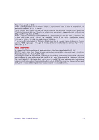 6
  R. J. Forbes, op. cit., p. 48-52.
 7
  Sobre a introdução da alquimia no medievo europeu e, especialmente sobre as idéias de Roger Bacon, ver
 A.M. Alfonso-Goldfarb, op. cit., p. 113-156
 8
  Sobre a receita para obtenção do que hoje chamamos álcool, tida por muitos como a primeira, veja nossa
 “Pitada de História da Química”: “Álcool: uma antiga receita guardada em Mappae clavicula” em Boletim da
 SBQ, ano XIV, n. 9, p. 2, set. de 1996.
 9
  Sobre a idéia de quintessência nos textos lulianos ver F. Sherwood Taylor, “The Idea of the Quitessence”, em
 Science, Medicine and History...”, org. por E.A. Underwood. Londres/ N. York, Oxford Univerty Press/ Geoffrey
 Cumberlege, 1953, vol. 1, p. 247-265, especialmente p. 254-259.
 10
   Hieronymus Brunschwig, Book of Distillation. Edição facsimilar da tradução inglesa de Lawrence Andrew,
 Londres, [1530]; organização e introdução de Harold J. Abrahams. Nova York/Londres: Johnson Reprint Corpo-
 ration, 1971. p. 9.

 Para saber mais
 ALFONSO-GOLDFARB, Ana Maria. Da alquimia à química. São Paulo: Nova Stella/ EDUSP 1987.      ,
 BELTRAN, Maria Helena Roxo. Entre o simbolismo e os diagramas da razão: imagens de magia e de ciência.
 Tese de Doutorado. São Paulo: PUC-SP 1996. ,
 Várias edições do Liber de arte distillandi... de Heironymus Brunschwig, publicadas durante o século XVI, podem
 ser consultadas no Setor Multimídia de Documentação do Centro Simão Mathias de Estudos em História e
 Ciência (CESIMA/PUC - SP). Nesse Setor, criado com apoio da FAPESP estas edições e muitos outros textos
                                                                           ,
 originais microfilmados estão em fase de digitalização. A sede do CESIMA fica no campus Marquês de Paranaguá
 da PUC-SP e visitas via Internet podem ser feitas acessando www.pucsp.br/cesima.




Destilação: a arte de ‘extrair virtudes’                                                                     121
 