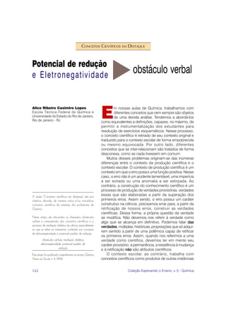 CONCEITOS CIENTÍFICOS       EM   DESTAQUE



Potencial de redução
e Eletronegatividade
                                                                                  obstáculo verbal


                                                             E
Alice Ribeiro Casimiro Lopes                                          m nossas aulas de Química, trabalhamos com
Escola Técnica Federal de Química e                                    diferentes conceitos que nem sempre são objetos
Universidade do Estado do Rio de Janeiro,                              de uma devida análise. Tendemos a abordá-los
Rio de Janeiro - RJ                                          como equivalentes a definições, capazes, no máximo, de
                                                             permitir a instrumentalização dos estudantes para
                                                             resolução de exercícios esquemáticos. Nesse processo,
                                                             o conceito científico é retirado de seu contexto original e
                                                             traduzido para o contexto escolar de forma empobrecida
                                                             ou mesmo equivocada. Por outro lado, diferentes
                                                             conceitos que se inter-relacionam são tratados de forma
                                                             desconexa, como se nada tivessem em comum.
                                                                 Muitos desses problemas originam-se das inúmeras
                                                             diferenças entre o contexto da produção científica e o
                                                             contexto escolar. O contexto de produção científica é um
                                                             contexto em que o erro possui uma função positiva. Nesse
                                                             caso, o erro não é um acidente lamentável, uma imperícia
                                                             a ser evitada ou uma anomalia a ser extirpada. Ao
                                                             contrário, a construção do conhecimento científico é um
                                                             processo de produção de verdades provisórias, verdades
A seção ‘Conceitos científicos em destaque’ tem por          essas que são elaboradas a partir da superação dos
objetivo abordar, de maneira crítica e/ou inovadora,         primeiros erros. Assim sendo, o erro possui um caráter
conceitos científicos de interesse dos professores de        construtivo na ciência: precisamos errar para, a partir da
Química.                                                     retificação de nossos erros, construir as verdades
                                                             científicas. Dessa forma, a própria questão da verdade
Neste artigo, são discutidos os chamados obstáculos          se modifica. Não devemos nos referir à verdade como
verbais à compreensão dos conceitos científicos e o          algo que se alcança em definitivo. Podemos falar das
processo de mediação didática da ciência, especialmente      verdades, múltiplas, históricas, proposições que só adqui-
no que se refere ao tratamento conferido aos conceitos
                                                             rem sentido a partir de uma polêmica capaz de retificar
de eletronegatividade e potencial padrão de redução.
                                                             os primeiros erros. Assim, quando nos referimos a uma
         obstáculos verbais, mediação didática,              verdade como científica, devemos ter em mente seu
        eletronegatividade, potencial padrão de              caráter provisório: a permanência, a resistência à mudança
                        redução                              e à retificação não são atributos científicos.
Este artigo foi publicado originalmente na revista Química       O contexto escolar, ao contrário, trabalha com
Nova na Escola n. 4, 1996.                                   conceitos científicos como produtos de outras instâncias


122                                                                            Coleção Explorando o Ensino, v. 5 - Química
 