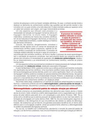 (centros de pesquisa) e como se fossem verdades definitivas. Ou seja, o contexto escolar tende a
deslocar os elementos do conhecimento científico das questões que ele permite resolver e dos
conceitos com os quais constitui uma rede relacional. O saber ensinado acaba por aparecer como
um saber sem produtor, sem origem, sem lugar, transcendente ao tempo.
    Um dos aspectos que reforçam esse processo é a
necessidade de tradução da linguagem formal da ciência em
                                                                       O processo de mediação
linguagem não-formal, no ensino médio. A linguagem
                                                                    didática efetuado na escola
matemática, constitutiva da maioria dos conceitos científicos,
                                                                        é capaz de promover a
tem de ser traduzida em linguagem não-formal, um discurso ao
                                                                     (re)construção dos concei-
qual a multiplicidade de sentidos, o caráter ideológico e histórico
                                                                      tos científicos, de forma a
são elementos intrínsecos.
                                                                        facilitar o processo de
    Contudo, não devemos, obrigatoriamente, considerar o
                                                                     ensino-aprendizagem, sem
contexto escolar apenas como um campo de reprodução do
                                                                     a veiculação de equívocos
conhecimento científico sujeito a equívocos, cabendo ao dis-
                                                                               conceituais
curso científico a produção do conhecimento. O processo de
mediação didática efetuado na escola é capaz de promover a
(re)construção dos conceitos científicos, de forma a facilitar o processo de ensino-aprendizagem,
sem a veiculação de equívocos conceituais. Isso será possível desde que estejamos atentos à
gênese dos conceitos e à necessidade de superação dos obstáculos epistemológicos, obstácu-
los ao desenvolvimento e ao entendimento do conhecimento científico, inerentes ao próprio
conhecimento.
    Um dos aspectos centrais que precisamos considerar em nossos processos de mediação didática
é a superação dos obstáculos verbais, obstáculos associados à linguagem.
    A partir de Bachelard (1972), podemos concluir que a ciência promove permanentes revoluções
nos significados dos termos científicos. Uma nova teoria científica muitas vezes utiliza os mesmos
termos já empregados por teorias distintas, porém com outros significados. Assim, em uma análise
da linguagem científica, podemos constatar as rupturas existentes entre diferentes teorias, não apenas
na sucessividade, mas também na simultaneidade temporal. Portanto, a desatenção ou descaso
para com o novo sentido de um termo nos limites de uma nova teoria constitui por si só um obstáculo
à compreensão do conhecimento científico: um obstáculo verbal.
    Nos limites deste artigo, analisaremos um exemplo de obstáculo verbal freqüente no ensino de
Química: o tratamento conferido aos termos eletronegatividade e potencial padrão de redução. A
partir desse exemplo, discutiremos o processo de mediação didática associado a esses conceitos.
Eletronegatividade e potencial padrão de redução: atração por elétrons?
    Quando ensinamos as propriedades periódicas dos elementos para nossos alunos e nossas
alunas do ensino médio, tendemos a definir eletronegatividade como a capacidade que um átomo
possui de atrair elétrons para perto de si, em comparação a outro átomo (Fonseca, 1992: 78) ou
ainda como a tendência que os átomos possuem de receber elétrons no seu nível mais externo, na
formação de uma ligação com outros átomos (Politi, 1992:75). De uma maneira geral, seguimos os
livros didáticos e não distinguimos em que circunstâncias são obtidos os valores de eletronega-
tividade, não analisamos que se trata de uma grandeza associada à tendência de um átomo atrair
elétrons para si numa ligação covalente, ainda que posteriormente utilizemos a eletronegatividade
na análise da polaridade das ligações químicas.
    Por sua vez, no trabalho com a Eletroquímica, abordamos o conceito de potencial padrão de
redução e, se não formos cuidadosos, mais uma vez limitaremos sua definição à atração por elétrons:


Potencial de redução e eletronegatividade: obstáculo verbal                                       123
 