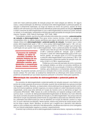 cobre tem maior potencial padrão de redução porque tem maior atração por elétrons. Em alguns
casos, a desconsideração da diferença conceitual entre eletronegatividade e potencial padrão de
redução é diretamente explicitada: ao longo da história do ensino de química, autores de livros
didáticos vêm afirmando que a fila das tensões eletrolíticas (potenciais padrão de redução) representa
a ordem crescente de eletronegatividade ou que a eletronegatividade se associa ao poder oxidante
ou redutor, ou à reatividade, característica indicada pelo potencial padrão de redução (como exemplo
citamos, Carvalho, 1978; Feltre & Yoshinaga, 1977; Politi, 1992).
    Fica evidente, portanto, que há uma certa confusão entre esses dois conceitos - potencial padrão
de redução e eletronegatividade. Para gerar ainda maiores dúvidas, muitos se apegam às
comparações entre os valores dessas grandezas para alguns elementos como comprovantes da
relação direta entre eletronegatividade e potencial padrão de redução. Constatam que o cobre
possui eletronegatividade igual a 1,90 e o zinco possui eletronegatividade igual a 1,65, com po-
tenciais padrão de redução, respectivamente, iguais a 0,340 V e -0,763 V, e julgam que comprovam
a afirmação de que quanto maior a eletronegatividade, maior o potencial padrão de redução. Não
                                           atentam para o fato de que o lítio tem eletronegatividade igual
                                           a 0,98 e potencial padrão de redução igual a -3,040 V,
     O processo de mediação
                                           enquanto o sódio tem eletronegatividade igual a 0,93 e po-
       didática, ao retirar os
                                           tencial padrão de redução igual a -2,713 V. Ou que cobre
      conceitos científicos do
                                           e prata têm eletronegatividades muito próximas (1,90 e 1,93,
     contexto histórico de sua
                                           respectivamente) e potenciais padrão de redução muito dis-
      produção e limitá-los a
                                           tintos (0,340 V e 0,799 V, respectivamente)1.
     definições restritas, gera
                                               Problemas como esse são exemplos de como o processo
    obstáculos à compreensão
                                           de mediação didática, ao retirar os conceitos científicos do
    desses mesmos conceitos
                                           contexto histórico de sua produção e limitá-los a definições
                                           restritas, gera obstáculos à compreensão desses mesmos
conceitos. No presente exemplo, promove-se a confusão entre os dois conceitos, gerando os obs-
táculos verbais. Por outro lado, se analisarmos detidamente as diferenças entre esses conceitos,
podemos compreender por que esses equívocos perduram e encontrar meios para superá-los.
Diferenciação dos conceitos de eletronegatividade e potencial padrão de
redução
    Os conceitos de eletronegatividade e potencial padrão de redução possuem uma história com
pontos de contato passíveis de provocar confusões, quando não se está atento às rupturas ocorridas
na linguagem científica. Berzelius, ao desenvolver a teoria eletroquímica de ligação (também conhe-
cida como teoria dualística), também organizou os corpos simples em ordem decrescente de eletro-
negatividade, sendo essa série definida em função da maneira como os elementos se ligam nos
compostos (Rheinboldt, 1988). Apesar de a série de Berzelius ser bastante análoga à série eletro-
química atual, o conceito de eletropositividade/eletronegatividade de Berzelius era muito diferente
dos atuais conceitos de potencial padrão de redução ou de eletronegatividade. Isso porque esta era
definida em função da polaridade predominante da carga elétrica associada aos diferentes elemen-
tos, polaridade essa determinada por meio de eletrólise (em função do eletrodo, positivo ou nega-
tivo, no qual o elemento era liberado). Nesse sentido, estaria mais próxima de nossos atuais concei-
tos de carga e dipolo. Assim, Berzelius, ao afirmar que o oxigênio era o elemento mais eletrone-
gativo ou que o potássio era o elemento mais eletropositivo, visualizava seus átomos como carregados
com as maiores polaridades negativa ou positiva, respectivamente.
    O sentido hoje conferido ao termo eletronegatividade é totalmente diverso: representa a tendência


124                                                           Coleção Explorando o Ensino, v. 5 - Química
 