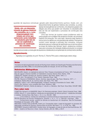 questão de equívoco conceitual, gerado pelo desconhecimento químico. Existe, sim, um
                                        desconhecimento da gênese histórica dos conceitos, ou ainda,
                                        apesar de essa gênese ser conhecida, uma despreocupação com
 Existe, sim, um desconhe-              relação aos erros que podem ser induzidos no estudante pelo
cimento da gênese histórica             fato de não ser explicitado o processo de construção dos
 dos conceitos, ou (...) uma            conceitos.
    despreocupação com                      Uma das formas de superar esses problemas está na
   relação aos erros que                preocupação com a análise mais ampla do conceito, seu processo
certamente serão induzidos              histórico de produção. Por outro lado, devemos estar atentos à
  no estudante pelo fato de             forma como os valores de uma grandeza são obtidos. Precisamos
    não ser explicitado o               conferir maior atenção à precisão dos conceitos, inclusive
  processo de construção                atentando para as mudanças de significado que os termos sofrem
         dos conceitos                  ao longo da história das ciências. Assim, poderemos contribuir
                                        para que o processo de mediação didática produzido no contexto
escolar procure evitar a construção de equívocos e obstáculos à compreensão do conhecimento científico.
Agradecimento
     Agradeço as sugestões do prof. Romeu C. Rocha-Filho para a elaboração deste artigo.



 Notas
 1
  Os dados de eletronegatividade (escala de Pauling) foram obtidos da Classificação Periódica dos Elementos
 publicada pela SBQ (1995) e os de potencial padrão de redução, do livro de Emsley (1995).

 Referências Bibliográficas
 BACHELARD, Gaston. Le matérialisme rationnel. Paris: Presses Universitaires de France, 1972. Tradução por
 Elsa de Laguzzi e Norma Castrillón. El materialismo racional. Buenos Aires: Paidos, 1976.
 CARVALHO, Geraldo Camargo de. Química moderna. São Paulo: Nobel, 1978. v. 2.
 EMSLEY, John. The elements. 2ª ed. Oxford: Clarendon Press, 1995.
 FELTRE, Ricardo & YOSHINAGA, Setsuo. Química: segundo grau. São Paulo: Moderna, 1977. v. 1.
 FONSECA, Martha Reis M. da. Química Geral. São Paulo: FTD, 1992.
 PARENTE, Letícia T. de S. Eletronegatividade. Fortaleza: Imprensa Universitária do Ceará, 1969.
 POLITI, Elie. Química: curso completo.São Paulo: Moderna, 1992.
 RHEINBOLDT, Heinrich. História da balança. A vida de J.J. Berzelius. São Paulo: Nova Stela / EDUSP 1988.
                                                                                                    ,

 Para saber mais
 COMPTON, Richard G. & SANDERS, Giles H. W. Electrode potentials. Oxford: Oxford University Press, 1996.
 LOPES, Alice R. C. Livros didáticos: obstáculos ao aprendizado da ciência química I - obstáculos animistas
 e realistas. Química Nova, São Paulo, v. 15, n. 3, p. 254-261, 1992.
 ______. Livros didáticos: obstáculos verbalistas e substancialistas ao aprendizado da ciência química.
 Revista Brasileira de Estudos Pedagógicos, Brasília, v. 74, n. 177, p. 309-334, maio/ago., 1993.
 ______. Conhecimento escolar: quando as ciências se transformam em disciplinas. Tese de Doutorado.
 Faculdade de Educação, UFRJ, 1996.
 MACHADO, Andréa Horta & MOURA, André Luís. Concepções sobre o papel da linguagem no processo de
 elaboração conceitual em Química. Química Nova na Escola, São Paulo, n. 2, p. 27-30, nov., 1995.
 MORTIMER, Eduardo & MACHADO, Andréa Horta. As linguagens na sala de aula de Química/Ciências. VIII
 ENEQ - Caderno de Resumos e Anais. Campo Grande, julho de 1996, p. 28-37.



126                                                             Coleção Explorando o Ensino, v. 5 - Química
 
