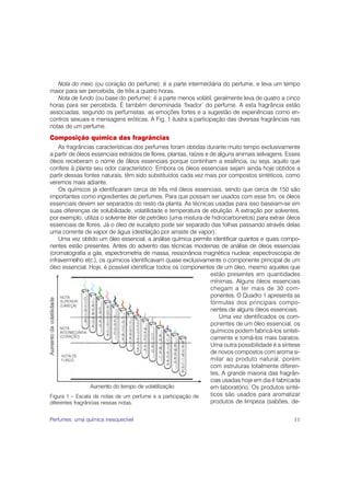 Nota do meio (ou coração do perfume): é a parte intermediária do perfume, e leva um tempo
maior para ser percebida, de três a quatro horas.
   Nota de fundo (ou base do perfume): é a parte menos volátil, geralmente leva de quatro a cinco
horas para ser percebida. É também denominada ‘fixador’ do perfume. A esta fragrância estão
associadas, segundo os perfumistas, as emoções fortes e a sugestão de experiências como en-
contros sexuais e mensagens eróticas. A Fig. 1 ilustra a participação das diversas fragrâncias nas
notas de um perfume.
Composição química das fragrâncias
    As fragrâncias características dos perfumes foram obtidas durante muito tempo exclusivamente
a partir de óleos essenciais extraídos de flores, plantas, raízes e de alguns animais selvagens. Esses
óleos receberam o nome de óleos essenciais porque continham a essência, ou seja, aquilo que
confere à planta seu odor característico. Embora os óleos essenciais sejam ainda hoje obtidos a
partir dessas fontes naturais, têm sido substituídos cada vez mais por compostos sintéticos, como
veremos mais adiante.
    Os químicos já identificaram cerca de três mil óleos essenciais, sendo que cerca de 150 são
importantes como ingredientes de perfumes. Para que possam ser usados com esse fim, os óleos
essenciais devem ser separados do resto da planta. As técnicas usadas para isso baseiam-se em
suas diferenças de solubilidade, volatilidade e temperatura de ebulição. A extração por solventes,
por exemplo, utiliza o solvente éter de petróleo (uma mistura de hidrocarbonetos) para extrair óleos
essenciais de flores. Já o óleo de eucalipto pode ser separado das folhas passando através delas
uma corrente de vapor de água (destilação por arraste de vapor).
    Uma vez obtido um óleo essencial, a análise química permite identificar quantos e quais compo-
nentes estão presentes. Antes do advento das técnicas modernas de análise de óleos essenciais
(cromatografia a gás, espectrometria de massa, ressonância magnética nuclear, espectroscopia de
infravermelho etc.), os químicos identificavam quase exclusivamente o componente principal de um
óleo essencial. Hoje, é possível identificar todos os componentes de um óleo, mesmo aqueles que
                                                                    estão presentes em quantidades
                                                                    mínimas. Alguns óleos essenciais
                                                                    chegam a ter mais de 30 com-
                                                                    ponentes. O Quadro 1 apresenta as
                                                                    fórmulas dos principais compo-
                                                                    nentes de alguns óleos essenciais.
                                                                        Uma vez identificados os com-
                                                                    ponentes de um óleo essencial, os
                                                                    químicos podem fabricá-los sinteti-
                                                                    camente e torná-los mais baratos.
                                                                    Uma outra possibilidade é a síntese
                                                                    de novos compostos com aroma si-
                                                                    milar ao produto natural, porém
                                                                    com estruturas totalmente diferen-
                                                                    tes. A grande maioria das fragrân-
                                                                    cias usadas hoje em dia é fabricada
                                                                    em laboratório. Os produtos sinté-
Figura 1 – Escala de notas de um perfume e a participação de        ticos são usados para aromatizar
diferentes fragrâncias nessas notas.                                produtos de limpeza (sabões, de-


Perfumes: uma química inesquecível                                                                  11
 