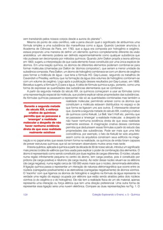 vem transitando pelos nossos corpos desde a aurora do planeta”1.
    Mesmo do ponto de vista científico, vale a pena discutir qual o significado de atribuirmos uma
fórmula simples a uma substância tão maravilhosa como a água. Quando Lavoisier anunciou à
Academia de Ciências de Paris, em 1783, que a água era composta por hidrogênio e oxigênio,
estava propondo uma maneira de definir um elemento químico completamente diferente da visão
aristotélica: um elemento poderia ser definido experimentalmente como qualquer substância que
não pudesse ser decomposta por métodos químicos. Quando John Dalton propôs a teoria atômica
em 1803, sugeriu a interpretação de que cada elemento fosse constituído por uma única espécie de
átomos. Em uma reação química, os átomos de diferentes elementos poderiam combinar-se para
formar moléculas (chamadas por Dalton de ‘átomos compostos’), que seriam a menor unidade da
substância composta. Para Dalton, um átomo de hidrogênio combinava-se com um átomo de oxigênio
para formar a molécula de água - que teria a fórmula HO. Gay-Lussac, seguindo os trabalhos de
Cavandish e Priestley, verificou que na formação da água dois volumes de hidrogênio combinam-se
com um volume de oxigênio. Logo após a publicação desses resultados por Gay-Lussac, em 1808,
Berzelius sugeriu a fórmula H2O para a água. A idéia de fórmula química surgiu, portanto, como uma
forma de expressar as quantidades das substâncias elementares que se combinam.
    A partir da segunda metade do século XIX, os químicos começaram a usar as fórmulas como
uma representação espacial da molécula, que poderia explicar várias propriedades das substâncias.
As fórmulas químicas passavam a representar não só as quantidades combinadas mas também a
                                        realidade molecular, permitindo antever como os átomos que
                                        constituíam a molécula estavam distribuídos no espaço e de
 Durante a segunda metade
                                        que forma se ligavam uns aos outros. É interessante observar
   do século XIX, o esforço
                                        que, durante a segunda metade do século XIX, o esforço criativo
      criativo de químicos
                                        de químicos como Kekulé, Le Bell, Van’t Hoff etc. permitiu que
 permitiu que se passasse a
                                        se passasse a ‘enxergar’ a realidade molecular, a despeito de
     ‘enxergar’ a realidade
                                        não haver nenhuma evidência direta de que essa realidade
molecular a despeito de não
                                        realmente existisse. A imaginação criativa desses cientistas
  haver nenhuma evidência
                                        permitia que deduzissem essas fórmulas a partir do estudo das
direta de que essa realidade
                                        propriedades das substâncias. Pode ser mais que uma feliz
      realmente existisse
                                        coincidência, por exemplo, o fato de Kekulé ter sido arquiteto:
                                        assim como os arquitetos constroem seus edifícios na imagi-
nação e no papel antes que esses tomem forma na realidade, os químicos de então foram capazes
de prever estruturas químicas que só se tornaram observáveis muitos anos mais tarde.
    A teoria quântica, aplicada à química a partir da década de 30 de nosso século, introduz um significado
mais preciso à idéia de valência que fora usada para explicar o poder de combinação dos elementos. O
átomo é representado como sendo constituído por duas regiões de cargas diferentes. O núcleo, situado
numa região infinitamente pequena no centro do átomo, tem carga positiva, pois é constituído por
prótons (de carga positiva) e nêutrons (de carga neutra). Ao redor desse núcleo situam-se os elétrons
(de carga negativa), numa região cerca de 100 000 vezes maior que o núcleo, denominada eletrosfera.
A ligação química passa a representar um interação de natureza eletromagnética que ocorre entre os
núcleos (carregados positivamente) e as eletrosferas (carregadas negativamente) de átomos vizinhos.
O ‘tracinho’ com que ligamos os átomos de hidrogênio e oxigênio na fórmula da água representa na
verdade uma região do espaço ocupada por elétrons que estão sendo atraídos pelos dois núcleos
vizinhos (o do oxigênio e o do hidrogênio). Ele não tem a realidade física de um elo material, apenas
representa uma interação ou força elétrica que tem uma direção preferencial. Uma outra forma de
representar essa ligação seria uma nuvem eletrônica. Compare as duas representações na Fig. 1. O

128                                                            Coleção Explorando o Ensino, v. 5 - Química
 