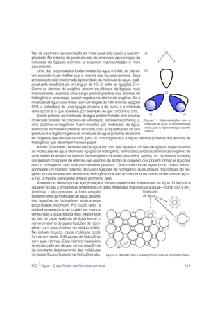fato de a primeira representação ser mais usual está ligado a sua sim-
plicidade. No entanto, do ponto de vista de uma maior aproximação da
natureza da ligação química, a segunda representação é mais
conveniente.
    Uma das propriedades fundamentais da água é o fato de ela ser
um solvente muito melhor que a maioria dos líquidos comuns. Essa
propriedade está relacionada à polaridade da molécula de água, expli-
cável pela existência de um ângulo de 104,5° entre as ligações O-H.
Como os átomos de oxigênio atraem os elétrons da ligação mais
intensamente, aparece uma carga parcial positiva nos átomos de
hidrogênio e uma carga parcial negativa no átomo de oxigênio. Se a
molécula de água fosse linear - com um ângulo de 180° entre as ligações
O-H, a polaridade de uma ligação anularia a da outra, e a molécula
seria apolar. É o que acontece, por exemplo, no gás carbônico, CO2.
    Sendo polares, as moléculas de água podem hidratar íons e outras
moléculas polares. No processo de solvatação, representado na Fig. 2, Figura 1 – Representações para a
íons positivos e negativos ficam envoltos por moléculas de água, molécula de água. a: representação
orientadas de maneira diferente em cada caso. Enquanto para os íons mais usual; b: representação usando
                                                                             orbitais.
positivos é a região negativa da molécula de água (próxima do átomo
de oxigênio) que envolve os íons, para os íons negativos é a região positiva (próxima dos átomos de
hidrogênio) que desempenha esse papel.
    A forte polaridade da molécula de água faz com que apareça um tipo de ligação especial entre
as moléculas de água chamada ligação de hidrogênio, formada quando os átomos de oxigênio de
uma molécula atraem os átomos de hidrogênio da molécula vizinha. Na Fig. 1b, os orbitais vazados
comportam dois pares de elétrons não-ligantes do átomo de oxigênio, que podem formar as ligações
com o hidrogênio, que está parcialmente positivo. Cada molécula de água pode, dessa forma,
acomodar um número máximo de quatro ligações de hidrogênio: duas através dos orbitais do oxi-
gênio e duas através dos átomos de hidrogênio que vão acomodar duas outras moléculas de água.
A Fig. 3 mostra como esse arranjo ocorre no gelo.
    A existência desse tipo de ligação explica várias propriedades importantes da água. O fato de a
água ser líquida à temperatura ambiente é um deles. Moléculas maiores que a água — como CO2 e NH3
(amônia) - são gasosas. A forte atração
existente entre as moléculas de água, através
das ligações de hidrogênio, explica essa
propriedade incomum. Por outro lado, a
notável propriedade de o gelo ser menos
denso que a água líquida está relacionada
ao fato de cada molécula de água formar o
número máximo de quatro ligações de hidro-
gênio com suas vizinhas no estado sólido.
No estado líquido, cada molécula pode
formar, em média, 3,4 ligações de hidrogênio
com suas vizinhas. Esse número fracionário
se explica pelo fato de que, em conseqüência
do constante deslocamento das moléculas
no estado líquido, ligações de hidrogênio são,  Figura 2 – Modelo para a solvatação dos íons de um sólido iônico.

    ?
H2O = água - O significado das fórmulas químicas                                                            129
 