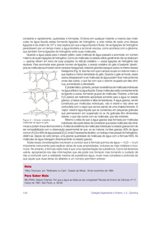 constante e rapidamente, quebradas e formadas. Embora em qualquer instante a maioria das molé-
culas na água líquida esteja formando ligações de hidrogênio, a vida média de cada uma dessas
ligações é da ordem de 10-9 s. Isso explica por que a água líquida é fluida. Se as ligações de hidrogênio
persistissem por um tempo maior, a água tenderia a se tornar viscosa, como acontece com a glicerina,
que também forma ligações de hidrogênio entre suas moléculas.
    Quando a água passa para o estado sólido, cada molécula de água passará a acomodar um número
máximo de quatro ligações de hidrogênio. Como as moléculas no estado sólido geralmente não se deslocam
— apenas vibram em torno de suas posições no retículo cristalino — essas ligações de hidrogênio são
duráveis. Para acomodar esse grande número de ligações, o arranjo cristalino do gelo é bastante ‘aberto’,
pois as moléculas acomodam-se em arranjos hexagonais, restando grandes espaços vazios no interior desses
                                   hexágonos (Fig. 3). Isso faz com que o arranjo ocupe um volume maior, o
                                   que explica a menor densidade do gelo. Quando o gelo se funde, esses
                                   vazios desaparecem e as moléculas de água podem ficar mais próximas
                                   umas das outras, o que faz com que o volume ocupado por elas dimi-
                                   nua, aumentando a densidade.
                                        É problemático, portanto, pensar na existência de moléculas individuais
                                   na água sólida e na água líquida. Essas moléculas estão constantemente
                                   se ligando a outras, formando grupos de moléculas. Portanto, a fórmula
                                   H2O parece ser realmente apropriada somente para a água no estado
                                   gasoso, a baixas pressões e altas temperaturas. A água gasosa, sendo
                                   constituída por moléculas individuais, não é visível e não deve ser
                                   confundida com o vapor que vemos saindo de uma chaleira fervente. O
                                   ‘vapor’ visível é água líquida que se condensou em pequenas gotículas
                                   que permanecem em suspensão no ar. As gotículas têm dimensões
                                   visíveis, o que não ocorre com as moléculas, que são invisíveis.
Figura 3 – Arranjo cristalino das       Mesmo a idéia de que a água gasosa seja formada por moléculas
moléculas de água no gelo.         individuais não pode deixar de considerar que essas moléculas são dinâ-
micas e podem trocar átomos entre si. A idéia da existência de moléculas individuais no estado gasoso tem de
ser compatibilizada com a observação experimental de que, ao se misturar, na fase gasosa, 50% de água
comum (H2O) e 50% de água pesada (D2O, onde D representa deutério, um isótopo mais pesado do hidrogênio),
obtêm-se, depois de certo tempo, uma grande quantidade de moléculas de água com a fórmula HDO. As
moléculas de água interagem dinamicamente no estado gasoso.
    Todas essas considerações nos levam a concluir que a fórmula química da água — H2O — é um
importante instrumento para explicar várias de suas propriedades, inclusive as mais notáveis e inco-
muns. No entanto, a fórmula nada mais é que uma representação da substância. Como tal devemos
usá-la, apropriando-nos das informações que ela pode nos fornecer mas tomando o cuidado de
não a confundir com a realidade mesma da substância água, muito mais complexa e profunda do
que aquilo que duas letras do alfabeto e um número permitem antever.

 Nota
 1
  Alfeu Trancoso, em “Reflexões no Cipó”, Estado de Minas, 18 de novembro de 1994.

 Para Saber Mais
 BELTRAN, Nelson Orlando. Por que a água se dilata ao ser congelada? Revista de Ensino de Ciências nº 17,
 março de 1987, São Paulo, p. 58-59.



130                                                              Coleção Explorando o Ensino, v. 5 - Química
 
