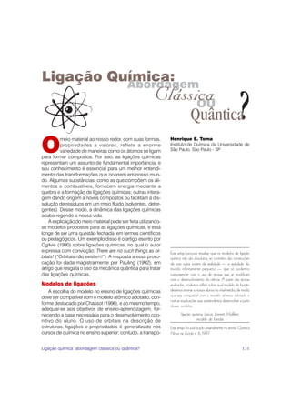 Ligação Química:
          Abordagem
                                                         Clássica
                                                               OU
                                                                             Quântica                              ?
O
          meio material ao nosso redor, com suas formas,       Henrique E. Toma
          propriedades e valores, reflete a enorme             Instituto de Química da Universidade de
          variedade de maneiras como os átomos se ligam        São Paulo, São Paulo - SP
para formar compostos. Por isso, as ligações químicas
representam um assunto de fundamental importância, e
seu conhecimento é essencial para um melhor entendi-
mento das transformações que ocorrem em nosso mun-
do. Algumas substâncias, como as que compõem os ali-
mentos e combustíveis, fornecem energia mediante a
quebra e a formação de ligações químicas; outras intera-
gem dando origem a novos compostos ou facilitam a dis-
solução de resíduos em um meio fluido (solventes, deter-
gentes). Desse modo, a dinâmica das ligações químicas
acaba regendo a nossa vida.
    A explicação do meio material pode ser feita utilizando-
se modelos propostos para as ligações químicas, e está
longe de ser uma questão fechada, em termos científicos
ou pedagógicos. Um exemplo disso é o artigo escrito por
Ogilvie (1990) sobre ligações químicas, no qual o autor
expressa com convicção: There are no such things as or-        Este artigo procura ressaltar que os modelos de ligação
bitals! (“Orbitais não existem!”). A resposta a essa provo-    química não são absolutos; ao contrário, são construções
cação foi dada magistralmente por Pauling (1992), em           de uma outra ordem de realidade — a realidade do
artigo que resgata o uso da mecânica quântica para tratar      mundo infinitamente pequeno — que só podemos
das ligações químicas.                                         compreender com o uso de teorias que se modificam
                                                               com o desenvolvimento da ciência. A partir das teorias
Modelos de ligações                                            analisadas, podemos refletir sobre qual modelo de ligação
    A escolha do modelo no ensino de ligações químicas         devemos ensinar a nossos alunos no nível médio, de modo
                                                               que seja compatível com o modelo atômico adotado e
deve ser compatível com o modelo atômico adotado, con-
                                                               com as explicações que pretendemos desenvolver a partir
forme destacado por Chassot (1996), e ao mesmo tempo,
                                                               desses modelos.
adequar-se aos objetivos de ensino-aprendizagem, for-
necendo a base necessária para o desenvolvimento cog-                 ligação química, Lewis, Linnett, Mulliken,
nitivo do aluno. O uso de orbitais na descrição de                               modelo de bandas
estruturas, ligações e propriedades é generalizado nos         Este artigo foi publicado originalmente na revista Química
cursos de química no ensino superior; contudo, a transpo-      Nova na Escola n. 6, 1997.


Ligação química: abordagem clássica ou quântica?                                                                   131
 