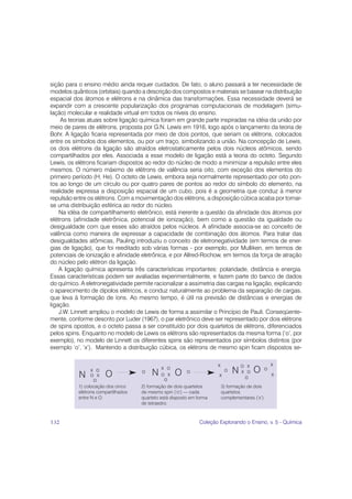 sição para o ensino médio ainda requer cuidados. De fato, o aluno passará a ter necessidade de
modelos quânticos (orbitais) quando a descrição dos compostos e materiais se basear na distribuição
espacial dos átomos e elétrons e na dinâmica das transformações. Essa necessidade deverá se
expandir com a crescente popularização dos programas computacionais de modelagem (simu-
lação) molecular e realidade virtual em todos os níveis do ensino.
     As teorias atuais sobre ligação química foram em grande parte inspiradas na idéia da união por
meio de pares de elétrons, proposta por G.N. Lewis em 1916, logo após o lançamento da teoria de
Bohr. A ligação ficaria representada por meio de dois pontos, que seriam os elétrons, colocados
entre os símbolos dos elementos, ou por um traço, simbolizando a união. Na concepção de Lewis,
os dois elétrons da ligação são atraídos eletrostaticamente pelos dois núcleos atômicos, sendo
compartilhados por eles. Associada a esse modelo de ligação está a teoria do octeto. Segundo
Lewis, os elétrons ficariam dispostos ao redor do núcleo de modo a minimizar a repulsão entre eles
mesmos. O número máximo de elétrons de valência seria oito, com exceção dos elementos do
primeiro período (H, He). O octeto de Lewis, embora seja normalmente representado por oito pon-
tos ao longo de um círculo ou por quatro pares de pontos ao redor do símbolo do elemento, na
realidade expressa a disposição espacial de um cubo, pois é a geometria que conduz à menor
repulsão entre os elétrons. Com a movimentação dos elétrons, a disposição cúbica acaba por tornar-
se uma distribuição esférica ao redor do núcleo.
    Na idéia de compartilhamento eletrônico, está inerente a questão da afinidade dos átomos por
elétrons (afinidade eletrônica, potencial de ionização), bem como a questão da igualdade ou
desigualdade com que esses são atraídos pelos núcleos. A afinidade associa-se ao conceito de
valência como maneira de expressar a capacidade de combinação dos átomos. Para tratar das
desigualdades atômicas, Pauling introduziu o conceito de eletronegatividade (em termos de ener-
gias de ligação), que foi reeditado sob várias formas - por exemplo, por Mulliken, em termos de
potenciais de ionização e afinidade eletrônica, e por Allred-Rochow, em termos da força de atração
do núcleo pelo elétron da ligação.
    A ligação química apresenta três características importantes: polaridade, distância e energia.
Essas características podem ser avaliadas experimentalmente, e fazem parte do banco de dados
do químico. A eletronegatividade permite racionalizar a assimetria das cargas na ligação, explicando
o aparecimento de dipolos elétricos, e conduz naturalmente ao problema da separação de cargas,
que leva à formação de íons. Ao mesmo tempo, é útil na previsão de distâncias e energias de
ligação.
    J.W. Linnett ampliou o modelo de Lewis de forma a assimilar o Princípio de Pauli. Conseqüente-
mente, conforme descrito por Luder (1967), o par eletrônico deve ser representado por dois elétrons
de spins opostos, e o octeto passa a ser constituído por dois quartetos de elétrons, diferenciados
pelos spins. Enquanto no modelo de Lewis os elétrons são representados da mesma forma (‘o’, por
exemplo), no modelo de Linnett os diferentes spins são representados por símbolos distintos (por
exemplo ‘o’, ‘x’). Mantendo a distribuição cúbica, os elétrons de mesmo spin ficam dispostos se-




132                                                        Coleção Explorando o Ensino, v. 5 - Química
 