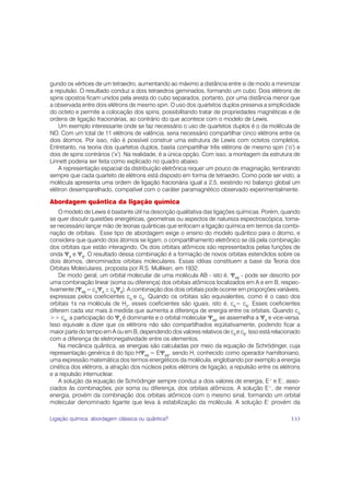 gundo os vértices de um tetraedro, aumentando ao máximo a distância entre si de modo a minimizar
a repulsão. O resultado conduz a dois tetraedros geminados, formando um cubo. Dois elétrons de
spins opostos ficam unidos pela aresta do cubo separados, portanto, por uma distância menor que
a observada entre dois elétrons de mesmo spin. O uso dos quartetos duplos preserva a simplicidade
do octeto e permite a colocação dos spins, possibilitando tratar de propriedades magnéticas e de
ordens de ligação fracionárias, ao contrário do que acontece com o modelo de Lewis.
    Um exemplo interessante onde se faz necessário o uso de quartetos duplos é o da molécula de
NO. Com um total de 11 elétrons de valência, seria necessário compartilhar cinco elétrons entre os
dois átomos. Por isso, não é possível construir uma estrutura de Lewis com octetos completos.
Entretanto, na teoria dos quartetos duplos, basta compartilhar três elétrons de mesmo spin (‘o’) e
dois de spins contrários (‘x’). Na realidade, é a única opção. Com isso, a montagem da estrutura de
Linnett poderia ser feita como explicado no quadro abaixo.
    A representação espacial da distribuição eletrônica requer um pouco de imaginação, lembrando
sempre que cada quarteto de elétrons está disposto em forma de tetraedro. Como pode ser visto, a
molécula apresenta uma ordem de ligação fracionária igual a 2,5, existindo no balanço global um
elétron desemparelhado, compatível com o caráter paramagnético observado experimentalmente.

Abordagem quântica da ligação química
    O modelo de Lewis é bastante útil na descrição qualitativa das ligações químicas. Porém, quando
se quer discutir questões energéticas, geometrias ou aspectos de natureza espectroscópica, torna-
se necessário lançar mão de teorias quânticas que enfocam a ligação química em termos da combi-
nação de orbitais. Esse tipo de abordagem exige o ensino do modelo quântico para o átomo, e
considera que quando dois átomos se ligam, o compartilhamento eletrônico se dá pela combinação
dos orbitais que estão interagindo. Os dois orbitais atômicos são representados pelas funções de
onda ΨA e ΨB. O resultado dessa combinação é a formação de novos orbitais estendidos sobre os
dois átomos, denominados orbitais moleculares. Essas idéias constituem a base da Teoria dos
Orbitais Moleculares, proposta por R.S. Mulliken, em 1932.
    De modo geral, um orbital molecular de uma molécula AB - isto é, ΨAB - pode ser descrito por
uma combinação linear (soma ou diferença) dos orbitais atômicos localizados em A e em B, respec-
tivamente (ΨAB = cAΨA ± cBΨB). A combinação dos dois orbitais pode ocorrer em proporções variáveis,
expressas pelos coeficientes cA e cB. Quando os orbitais são equivalentes, como é o caso dos
orbitais 1s na molécula de H2, esses coeficientes são iguais, isto é, cA= cB. Esses coeficientes
diferem cada vez mais à medida que aumenta a diferença de energia entre os orbitais. Quando cA
>> cB, a participação do ΨA é dominante e o orbital molecular ΨAB se assemelha a ΨA e vice-versa.
Isso equivale a dizer que os elétrons não são compartilhados eqüitativamente, podendo ficar a
maior parte do tempo em A ou em B, dependendo dos valores relativos de cA e cB. Isso está relacionado
com a diferença de eletronegatividade entre os elementos.
    Na mecânica quântica, as energias são calculadas por meio da equação de Schrödinger, cuja
representação genérica é do tipo HΨAB = EΨAB, sendo H, conhecido como operador hamiltoniano,
uma expressão matemática dos termos energéticos da molécula, englobando por exemplo a energia
cinética dos elétrons, a atração dos núcleos pelos elétrons de ligação, a repulsão entre os elétrons
e a repulsão internuclear.
    A solução da equação de Schrödinger sempre conduz a dois valores de energia, E+ e E-, asso-
ciados às combinações, por soma ou diferença, dos orbitais atômicos. A solução E+, de menor
energia, provém da combinação dos orbitais atômicos com o mesmo sinal, formando um orbital
molecular denominado ligante que leva à estabilização da molécula. A solução E- provém da

Ligação química: abordagem clássica ou quântica?                                                 133
 