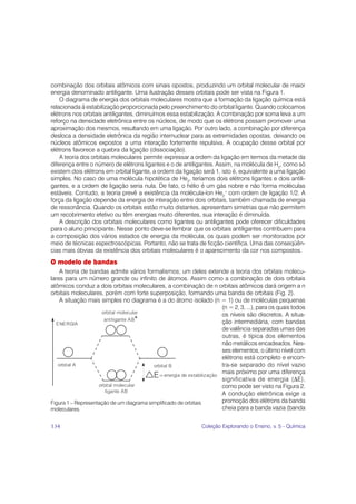 combinação dos orbitais atômicos com sinais opostos, produzindo um orbital molecular de maior
energia denominado antiligante. Uma ilustração desses orbitais pode ser vista na Figura 1.
    O diagrama de energia dos orbitais moleculares mostra que a formação da ligação química está
relacionada à estabilização proporcionada pelo preenchimento do orbital ligante. Quando colocamos
elétrons nos orbitais antiligantes, diminuímos essa estabilização. A combinação por soma leva a um
reforço na densidade eletrônica entre os núcleos, de modo que os elétrons possam promover uma
aproximação dos mesmos, resultando em uma ligação. Por outro lado, a combinação por diferença
desloca a densidade eletrônica da região internuclear para as extremidades opostas, deixando os
núcleos atômicos expostos a uma interação fortemente repulsiva. A ocupação desse orbital por
elétrons favorece a quebra da ligação (dissociação).
    A teoria dos orbitais moleculares permite expressar a ordem da ligação em termos da metade da
diferença entre o número de elétrons ligantes e o de antiligantes. Assim, na molécula de H2, como só
existem dois elétrons em orbital ligante, a ordem da ligação será 1, isto é, equivalente a uma ligação
simples. No caso de uma molécula hipotética de He2, teríamos dois elétrons ligantes e dois antili-
gantes, e a ordem de ligação seria nula. De fato, o hélio é um gás nobre e não forma moléculas
estáveis. Contudo, a teoria prevê a existência da molécula-íon He2+ com ordem de ligação 1/2. A
força da ligação depende da energia de interação entre dois orbitais, também chamada de energia
de ressonância. Quando os orbitais estão muito distantes, apresentam simetrias que não permitem
um recobrimento efetivo ou têm energias muito diferentes, sua interação é diminuída.
    A descrição dos orbitais moleculares como ligantes ou antiligantes pode oferecer dificuldades
para o aluno principiante. Nesse ponto deve-se lembrar que os orbitais antiligantes contribuem para
a composição dos vários estados de energia da molécula, os quais podem ser monitorados por
meio de técnicas espectroscópicas. Portanto, não se trata de ficção científica. Uma das conseqüên-
cias mais óbvias da existência dos orbitais moleculares é o aparecimento da cor nos compostos.
O modelo de bandas
    A teoria de bandas admite vários formalismos; um deles extende a teoria dos orbitais molecu-
lares para um número grande ou infinito de átomos. Assim como a combinação de dois orbitais
atômicos conduz a dois orbitais moleculares, a combinação de n orbitais atômicos dará origem a n
orbitais moleculares, porém com forte superposição, formando uma banda de orbitais (Fig. 2).
    A situação mais simples no diagrama é a do átomo isolado (n = 1) ou de moléculas pequenas
                                                                 (n = 2, 3, ...), para os quais todos
                                                                 os níveis são discretos. A situa-
                                                                 ção intermediária, com bandas
                                                                 de valência separadas umas das
                                                                 outras, é típica dos elementos
                                                                 não metálicos encadeados. Nes-
                                                                 ses elementos, o último nível com
                                                                 elétrons está completo e encon-
                                                                 tra-se separado do nível vazio
                                                                 mais próximo por uma diferença
                                                                 significativa de energia (ΔE),
                                                                 como pode ser visto na Figura 2.
                                                                 A condução eletrônica exige a
Figura 1 – Representação de um diagrama simplificado de orbitais promoção dos elétrons da banda
moleculares.                                                     cheia para a banda vazia (banda


134                                                         Coleção Explorando o Ensino, v. 5 - Química
 