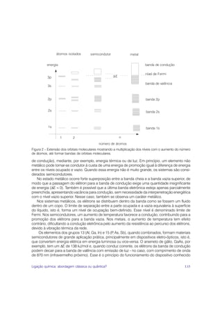 Figura 2 – Extensão dos orbitais moleculares mostrando a multiplicação dos níveis com o aumento do número
de átomos, até formar bandas de orbitais moleculares.

de condução), mediante, por exemplo, energia térmica ou de luz. Em princípio, um elemento não
metálico pode tornar-se condutor à custa de uma energia de promoção igual à diferença de energia
entre os níveis ocupado e vazio. Quando essa energia não é muito grande, os sistemas são consi-
derados semicondutores.
   No estado metálico ocorre forte superposição entre a banda cheia e a banda vazia superior, de
modo que a passagem do elétron para a banda de condução exige uma quantidade insignificante
de energia (ΔE ≈ 0). Também é possível que a última banda eletrônica esteja apenas parcialmente
preenchida, apresentando vacância para condução, sem necessidade da interpenetração energética
com o nível vazio superior. Nesse caso, também se observa um caráter metálico.
   Nos sistemas metálicos, os elétrons se distribuem dentro da banda como se fossem um fluido
dentro de um copo. O limite de separação entre a parte ocupada e a vazia equivaleria à superfície
do líquido, isto é, forma um nível de ocupação bem-definido. Esse nível é denominado limite de
Fermi. Nos semicondutores, um aumento de temperatura favorece a condução, contribuindo para a
promoção dos elétrons para a banda vazia. Nos metais, o aumento de temperatura tem efeito
contrário, dificultando a condução eletrônica pelo aumento da resistência ao percurso dos elétrons,
devido à vibração térmica da rede.
     Os elementos dos grupos 13 (Al, Ga, In) e 15 (P As, Sb), quando combinados, formam materiais
                                                    ,
semicondutores de grande aplicação prática, principalmente em dispositivos eletro-ópticos, isto é,
que convertem energia elétrica em energia luminosa ou vice-versa. O arseneto de gálio, GaAs, por
exemplo, tem um ΔE de 138 kJ/mol e, quando conduz corrente, os elétrons da banda de condução
podem decair para a banda de valência com emissão de luz - no caso, com comprimento de onda
de 870 nm (infravermelho próximo). Esse é o princípio do funcionamento do dispositivo conhecido


Ligação química: abordagem clássica ou quântica?                                                     135
 