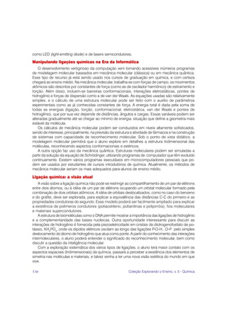 como LED (light-emitting diode) e de lasers semicondutores.

Manipulando ligações químicas na Era da Informática
    O desenvolvimento vertiginoso da computação vem tornando acessíveis inúmeros programas
de modelagem molecular baseados em mecânica molecular (clássica) ou em mecânica quântica.
Esse tipo de recurso já está sendo usado nos cursos de graduação em química, e com certeza
chegará ao ensino médio. Na mecânica molecular, trabalha-se com forças de campo; os movimentos
atômicos são descritos por constantes de força (como as de oscilador harmônico) de estiramento e
torção. Além disso, incluem-se barreiras conformacionais, interações eletrostáticas, pontes de
hidrogênio e forças de dispersão como a de van der Waals. As equações usadas são relativamente
simples, e o cálculo de uma estrutura molecular pode ser feito com o auxílio de parâmetros
experimentais como as já conhecidas constantes de força. A energia total é dada pela soma de
todas as energias (ligação, torção, conformacional, eletrostática, van der Waals e pontes de
hidrogênio), que por sua vez depende de distâncias, ângulos e cargas. Essas variáveis podem ser
alteradas gradualmente até se chegar ao mínimo de energia, situação que define a geometria mais
estável da molécula.
    Os cálculos de mecânica molecular podem ser conduzidos em níveis altamente sofisticados,
sendo de interesse, principalmente, na previsão da estrutura e atividade de fármacos e na construção
de sistemas com capacidade de reconhecimento molecular. Sob o ponto de vista didático, a
modelagem molecular permitirá que o aluno explore em detalhes a estrutura tridimensional das
moléculas, reconhecendo aspectos conformacionais e estéricos.
    A outra opção faz uso da mecânica quântica. Estruturas moleculares podem ser simuladas a
partir da solução da equação de Schrödinger, utilizando programas de computador que têm evoluído
continuamente. Existem vários programas executáveis em microcomputadores pessoais que po-
dem ser usados por estudantes de cursos introdutórios de química. Atualmente, os métodos de
mecânica molecular seriam os mais adequados para alunos de ensino médio.

Ligação química: a visão atual
    A visão sobre a ligação química não pode se restringir ao compartilhamento de um par de elétrons
entre dois átomos, ou à idéia de um par de elétrons ocupando um orbital molecular formado pela
combinação de dois orbitais atômicos. A idéia de orbitais deslocalizados, como no caso do benzeno
e do grafite, deve ser explorada, para explicar a equivalência das distâncias C-C do primeiro e as
propriedades condutoras do segundo. Esse modelo poderá ser facilmente ampliado para explicar
a existência de polímeros condutores (poliacetileno, polianilinas e polipirróis), fios moleculares
e materiais supercondutores.
    A estrutura de biomoléculas como o DNA permite mostrar a importância das ligações de hidrogênio
e a complementaridade das bases nucleicas. Outra oportunidade interessante para discutir as
interações de hidrogênio é fornecida pela piezoeletricidade em cristais de diidrogenofosfato de po-
tássio, KH2PO4, onde os dipolos elétricos oscilam ao longo das ligações P-O-H...O-P pelo simples
deslocamento do átomo de hidrogênio que atua como ponte. A partir do conhecimento das interações
intermoleculares, o aluno poderá entender o significado do reconhecimento molecular, bem como
discutir a questão da inteligência molecular.
    Com a exploração sistemática dos vários tipos de ligações, o aluno terá maior contato com os
aspectos espaciais (tridimensionais) da química, passará a perceber a existência dos elementos de
simetria nas moléculas e materiais, e talvez venha a ter uma nova visão estética do mundo em que
vive.

136                                                        Coleção Explorando o Ensino, v. 5 - Química
 