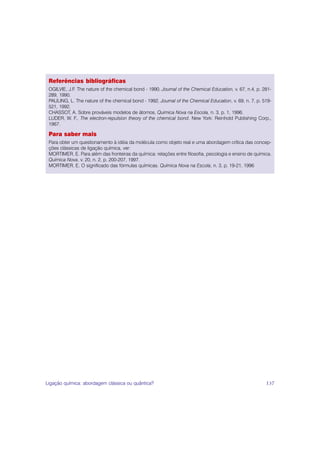 Referências bibliográficas
 OGILVIE, J.F. The nature of the chemical bond - 1990, Journal of the Chemical Education, v. 67, n.4, p. 281-
 289, 1990.
 PAULING, L. The nature of the chemical bond - 1992, Journal of the Chemical Education, v. 69, n. 7, p. 519-
 521, 1992.
 CHASSOT, A. Sobre prováveis modelos de átomos, Quimica Nova na Escola, n. 3, p. 1, 1996.
 LUDER, W. F., The electron-repulsion theory of the chemical bond. New York: Reinhold Publishing Corp.,
 1967.

 Para saber mais
 Para obter um questionamento à idéia da molécula como objeto real e uma abordagem crítica das concep-
 ções clássicas de ligação química, ver:
 MORTIMER, E. Para além das fronteiras da química: relações entre filosofia, psicologia e ensino de química.
 Química Nova, v. 20, n. 2, p. 200-207, 1997.
 MORTIMER, E. O significado das fórmulas químicas. Química Nova na Escola, n. 3, p. 19-21, 1996




Ligação química: abordagem clássica ou quântica?                                                          137
 
