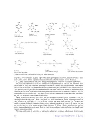 Quadro 1 – Principais componentes de alguns óleos essenciais.

tergentes, amaciantes de roupas) e produtos de higiene pessoal (talcos, desodorantes), e para
criar ilusões, como deixar o plástico dos assentos de automóveis com cheiro de couro.
    O Quadro 2 apresenta as estruturas de alguns compostos sintéticos usados em perfumaria.
    Os produtos sintéticos talvez nunca substituam completamente os naturais. Os perfumes mais
caros usam os produtos sintéticos apenas para acentuar o aroma dos óleos naturais. Para alguns
óleos, como o patchouli e o de sândalo, os químicos ainda não encontraram substitutos satisfatórios.
Uma grande contribuição da química sintética tem sido, sem sombra de dúvida, a possibilidade de
preservação de certas espécies animais e vegetais que corriam o risco de extinção devido à procura
desenfreada de óleos essenciais. Uma outra contribuição é o barateamento dos perfumes, permitindo
seu uso por uma fatia mais ampla da população.
    Existe uma diferença muito grande no preço dos produtos de perfumaria, dependendo se são
classificados como ‘perfume’, ‘água de colônia’ ou ‘loção pós-barba’. Essas diferentes classifica-
ções refletem, na realidade, a composição da mistura que você está comprando. Os perfumes
contêm misturas de fragrâncias dissolvidas em um solvente, geralmente o etanol. O etanol, por sua
vez, contém sempre uma pequena quantidade de água. A Tabela 1 ilustra as diferentes compo-
sições para produtos de perfumaria. Quanto maior a porcentagem das essências nas fragrâncias,
maior o preço do produto.
    Além da essência e do solvente, os fabricantes adicionam à mistura substâncias denominadas

12                                                              Coleção Explorando o Ensino, v. 5 - Química
 