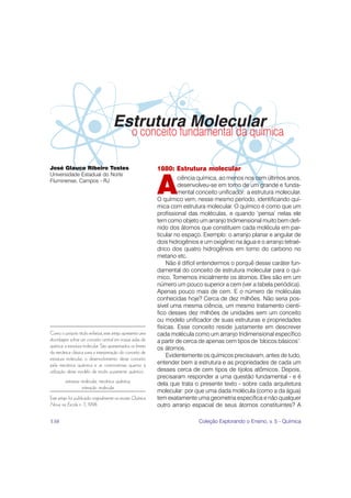 Estrutura Molecular
                                                   o conceito fundamental da química

José Glauco Ribeiro Tostes                                    1880: Estrutura molecular
Universidade Estadual do Norte


                                                              A
Fluminense, Campos - RJ
                                                                        ciência química, ao menos nos cem últimos anos,
                                                                        desenvolveu-se em torno de um grande e funda-
                                                                        mental conceito unificador: a estrutura molecular.
                                                              O químico vem, nesse mesmo período, identificando quí-
                                                              mica com estrutura molecular. O químico é como que um
                                                              profissional das moléculas, e quando ‘pensa’ nelas ele
                                                              tem como objeto um arranjo tridimensional muito bem defi-
                                                              nido dos átomos que constituem cada molécula em par-
                                                              ticular no espaço. Exemplo: o arranjo planar e angular de
                                                              dois hidrogênios e um oxigênio na água e o arranjo tetraé-
                                                              drico dos quatro hidrogênios em torno do carbono no
                                                              metano etc.
                                                                  Não é difícil entendermos o porquê desse caráter fun-
                                                              damental do conceito de estrutura molecular para o quí-
                                                              mico. Tomemos inicialmente os átomos. Eles são em um
                                                              número um pouco superior a cem (ver a tabela periódica).
                                                              Apenas pouco mais de cem. E o número de moléculas
                                                              conhecidas hoje? Cerca de dez milhões. Não seria pos-
                                                              sível uma mesma ciência, um mesmo tratamento cientí-
                                                              fico desses dez milhões de unidades sem um conceito
                                                              ou modelo unificador de suas estruturas e propriedades
                                                              físicas. Esse conceito reside justamente em descrever
Como o próprio título enfatiza, este artigo apresenta uma     cada molécula como um arranjo tridimensional específico
abordagem sobre um conceito central em nossas aulas de        a partir de cerca de apenas cem tipos de ‘blocos básicos’:
química: a estrutura molecular. São apresentados os limites   os átomos.
da mecânica clássica para a interpretação do conceito de
                                                                  Evidentemente os químicos precisavam, antes de tudo,
estrutura molecular, o desenvolvimento desse conceito
pela mecânica quântica e as controvérsias quanto à            entender bem a estrutura e as propriedades de cada um
utilização desse modelo de modo puramente quântico.           desses cerca de cem tipos de tijolos atômicos. Depois,
                                                              precisaram responder a uma questão fundamental - e é
         estrutura molecular, mecânica quântica,
                                                              dela que trata o presente texto - sobre cada arquitetura
                   interação molecular
                                                              molecular: por que uma dada molécula (como a da água)
Este artigo foi publicado originalmente na revista Química    tem exatamente uma geometria específica e não qualquer
Nova na Escola n. 7, 1998.                                    outro arranjo espacial de seus átomos constituintes? A

138                                                                            Coleção Explorando o Ensino, v. 5 - Química
 