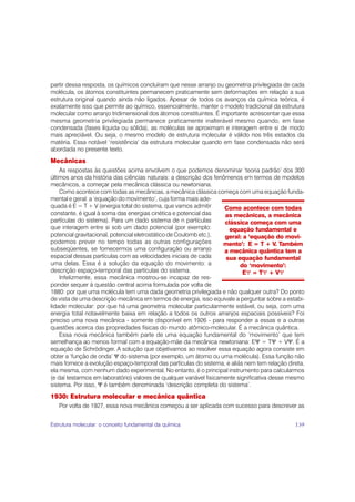 partir dessa resposta, os químicos concluíram que nesse arranjo ou geometria privilegiada de cada
molécula, os átomos constituintes permanecem praticamente sem deformações em relação a sua
estrutura original quando ainda não ligados. Apesar de todos os avanços da química teórica, é
exatamente isso que permite ao químico, essencialmente, manter o modelo tradicional da estrutura
molecular como arranjo tridimensional dos átomos constituintes. É importante acrescentar que essa
mesma geometria privilegiada permanece praticamente inalterável mesmo quando, em fase
condensada (fases líquida ou sólida), as moléculas se aproximam e interagem entre si de modo
mais apreciável. Ou seja, o mesmo modelo de estrutura molecular é válido nos três estados da
matéria. Essa notável ‘resistência’ da estrutura molecular quando em fase condensada não será
abordada no presente texto.
Mecânicas
    As respostas às questões acima envolvem o que podemos denominar ‘teoria padrão’ dos 300
últimos anos da história das ciências naturais: a descrição dos fenômenos em termos de modelos
mecânicos, a começar pela mecânica clássica ou newtoniana.
    Como acontece com todas as mecânicas, a mecânica clássica começa com uma equação funda-
mental e geral: a ‘equação do movimento’, cuja forma mais ade-
quada é E = T + V (energia total do sistema, que vamos admitir       Como acontece com todas
constante, é igual à soma das energias cinética e potencial das      as mecânicas, a mecânica
partículas do sistema). Para um dado sistema de n partículas         clássica começa com uma
que interagem entre si sob um dado potencial (por exemplo:             equação fundamental e
potencial gravitacional, potencial eletrostático de Coulomb etc.),   geral: a ‘equação do movi-
podemos prever no tempo todas as outras configurações                mento’: E = T + V. Também
subseqüentes, se fornecermos uma configuração ou arranjo             a mecânica quântica tem a
espacial dessas partículas com as velocidades iniciais de cada       sua equação fundamental
uma delas. Essa é a solução da equação do movimento: a                     do ‘movimento’:
descrição espaço-temporal das partículas do sistema.                        EΨ = TΨ + VΨ
    Infelizmente, essa mecânica mostrou-se incapaz de res-
ponder sequer à questão central acima formulada por volta de
1880: por que uma molécula tem uma dada geometria privilegiada e não qualquer outra? Do ponto
de vista de uma descrição mecânica em termos de energia, isso equivale a perguntar sobre a estabi-
lidade molecular: por que há uma geometria molecular particularmente estável, ou seja, com uma
energia total notavelmente baixa em relação a todos os outros arranjos espaciais possíveis? Foi
preciso uma nova mecânica - somente disponível em 1926 - para responder a essas e a outras
questões acerca das propriedades físicas do mundo atômico-molecular. É a mecânica quântica.
    Essa nova mecânica também parte de uma equação fundamental do ‘movimento’ que tem
semelhança ao menos formal com a equação-mãe da mecânica newtoniana: EΨ = TΨ + VΨ. É a
equação de Schrödinger. A solução que objetivamos ao resolver essa equação agora consiste em
obter a ‘função de onda’ Ψ do sistema (por exemplo, um átomo ou uma molécula). Essa função não
mais fornece a evolução espaço-temporal das partículas do sistema, e aliás nem tem relação direta,
ela mesma, com nenhum dado experimental. No entanto, é o principal instrumento para calcularmos
(e daí testarmos em laboratório) valores de qualquer variável fisicamente significativa desse mesmo
sistema. Por isso, Ψ é também denominada ‘descrição completa do sistema’.
1930: Estrutura molecular e mecânica quântica
   Por volta de 1927, essa nova mecânica começou a ser aplicada com sucesso para descrever as


Estrutura molecular: o conceito fundamental da química                                         139
 