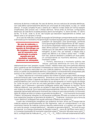 estruturas de átomos e moléculas. No caso de átomos, tem-se a estrutura de camadas eletrônicas,
com cada elétron aproximadamente descrito por uma função de onda própria, ou seja, um ‘orbital
atômico’. A função completa Ψ para o sistema de n elétrons é então obtida (em termos bastante
simplificados) pelo produto dos n orbitais atômicos. Temos então as famosas ‘configurações
eletrônicas’ de cada átomo na tabela periódica (átomo de hidrogênio, 1s; átomo de hélio, 1s2; átomo
de lítio, 1s2 2s etc., onde 1s, 2s etc. são funções que descrevem espacialmente os orbitais, que
diferem entre si em tamanho e forma).
    Já no caso de moléculas, a solução da equação de Schrödinger correspondente era tão complexa
e demorada que foi necessária uma aproximação na própria equação para que resultados exeqüíveis
                                         pudessem ser alcançados. Essa aproximação, conhecida
      No caso de moléculas, a            como aproximação de Born-Oppenheimer, de 1927, baseou-
    solução da correspondente            se na enorme disparidade mássica entre elétrons e núcleos:
    equação de Schrödinger era           estes últimos possuem massas no mínimo duas mil vezes
     tão complexa e demorada             maiores que a de cada elétron (essa disparidade vale para o
       que foi necessária uma            hidrogênio; já para o lítio, por exemplo, a relação entre a
       aproximação na própria            massa dos elétrons e do núcleo é ainda maior: 1:14 000).
          equação para que               Com isso, pode-se desdobrar o problema em duas partes,
        resultados exeqüíveis            um correspondendo ao movimento eletrônico, outro ao
     pudessem ser alcançados             movimento nuclear:
                                              1. Primeiro, descreve-se o movimento quântico das
                                         ‘velozes’ partículas eletrônicas em torno dos núcleos
relativamente bem mais ‘pesados’ e quase ‘imóveis’, tratados nesse caso como partículas clássicas
(isto é, podendo ser bem localizados e imobilizados ao mesmo tempo). Para cada arranjo nuclear R
fixado (R é a distância internuclear em uma molécula diatômica, tomada aqui como referência),
temos um padrão de probabilidade eletrônica. Esse padrão é convenientemente reinterpretado pelo
químico no seu cotidiano como uma nuvem eletrostática de carga (‘nuvem eletrônica’).
    2. Depois, descreve-se o movimento quântico dos núcleos no próprio campo (médio) de energia
potencial fornecido pela ‘nuvem eletrônica’. Tomando-se uma molécula diatômica, essa função de
energia potencial nuclear U depende da distância internuclear R, isto é, U = U(R). Esse campo de
potencial eletrônico tem uma forma matemática tal que ele apresenta um mínimo agudo de energia
(ou ‘fundo de poço’) em torno de uma dada geometria nuclear: a geometria ou configuração de
equilíbrio, que é justamente a geometria privilegiada exibida pela molécula na natureza. Numa
molécula diatômica, essa geometria de equilíbrio é dada pela distância internuclear Requil entre os
dois núcleos da molécula, que é mensurável experimentalmente. Pois bem, o campo U(R) permite a
separação (aproximada) adicional do movimento dos núcleos em dois submovimentos: a) movimento
rígido de rotação de todos os núcleos na geometria de equilíbrio Requil – e b) movimento sincronizado
(‘coletivo’) de pequenas vibrações (ou de pequenas amplitudes) de todos os núcleos em torno de
suas respectivas posições na geometria de equilíbrio Requil. Finalmente, concluímos que a forma da
‘nuvem eletrônica’ privilegiada será aquela associada à distância de equilíbrio Requil.
    A partir das considerações energéticas que acabamos de tecer, temos que a energia total da
molécula separa-se aproximadamente em três fragmentos, cada um correspondendo a um dos
movimentos internos da molécula conforme descritos anteriormente: a) o pedaço com quase 100
por cento da energia, a energia eletrônica Eel, calculada na geometria rígida Requil do fundo do poço
de potencial ; b) a energia (quantizada) de vibração nuclear Evib (cerca de 100 vezes menor que Eel)
e c) a energia (quantizada) do movimento rotacional nuclear Erot (cerca de 100 vezes menor que Evib).
Isto é, a energia total da molécula é Etotal ≅ Eel + Evib + Erot. Essa é a fórmula fundamental de toda a

140                                                          Coleção Explorando o Ensino, v. 5 - Química
 